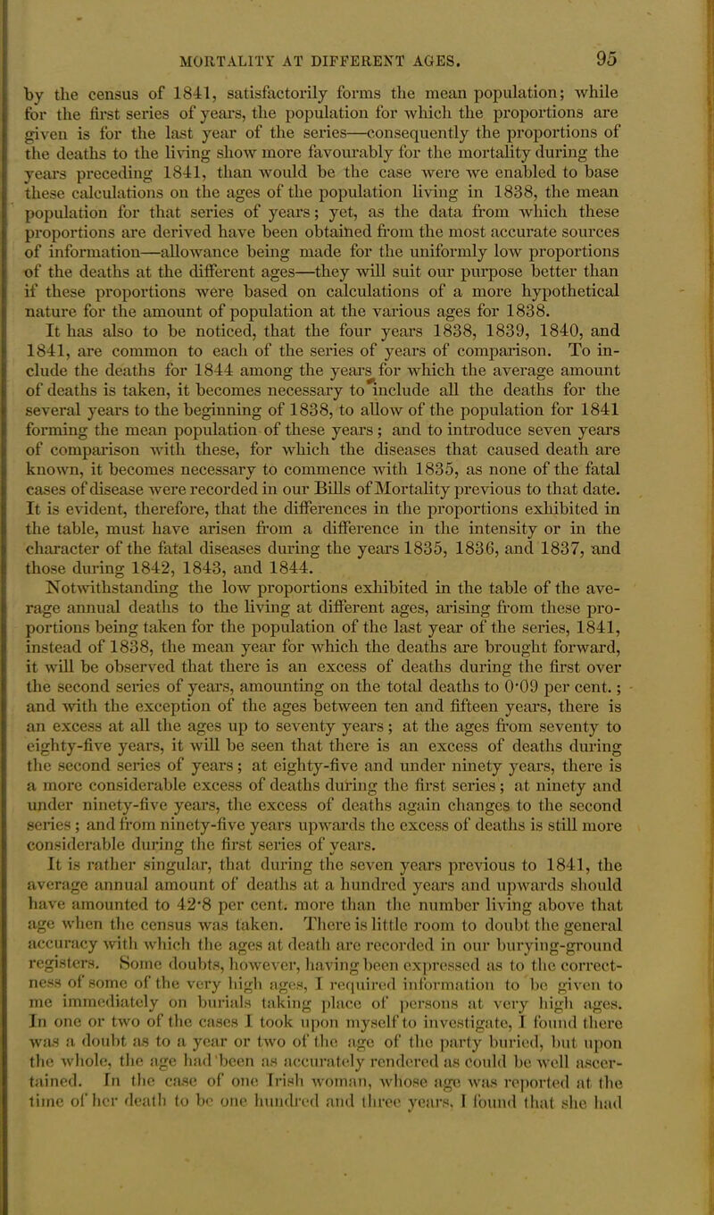 by the census of 1841, satisfactorily forms the mean population; while for the first series of years, the population for which the proportions are given is for the last year of the series—consequently the proportions of the deaths to the living show more favourably for the mortality during the years preceding 1841, than would be the case were we enabled to base these calculations on the ages of the population living in 1838, the mean population for that series of years; yet, as the data from which these proportions are derived have been obtained from the most accurate sources of information—allowance being made for the uniformly low proportions of the deaths at the different ages—they will suit our purpose better than if these proportions were based on calculations of a more hypothetical nature for the amount of population at the various ages for 1838. It has also to be noticed, that the four years 1838, 1839, 1840, and 1841, are common to each of the series of years of comparison. To in- clude the deaths for 1844 among the years for which the average amount of deaths is taken, it becomes necessary to include all the deaths for the several years to the beginning of 1838, to alloAV of the population for 1841 forming the mean population of these years; and to introduce seven years of comparison with these, for which the diseases that caused death are known, it becomes necessary to commence with 1835, as none of the fatal cases of disease were recorded in our Bills of Mortality previous to that date. It is evident, therefore, that the differences in the proportions exhibited in the table, must have arisen from a difference in the intensity or in the character of the fatal diseases during the years 1835, 1836, and 1837, and those during 1842, 1843, and 1844. Notwithstanding the low proportions exhibited in the table of the ave- rage annual deaths to the living at different ages, arising from these pro- portions being taken for the population of the last year of the series, 1841, instead of 1838, the mean year for which the deaths are brought forward, it will be observed that there is an excess of deaths during the first over the second series of years, amounting on the total deaths to 0'09 per cent.; and with the exception of the ages between ten and fifteen years, there is an excess at all the ages up to seventy years; at the ages from seventy to eighty-five years, it will be seen that there is an excess of deaths during the second series of years; at eighty-five and under ninety years, there is a more considerable excess of deaths during the first series ; at ninety and under ninety-five years, the excess of deaths again changes to the second series ; and from ninety-five years upwards the excess of deaths is still more considerable during the first series of vears. It is rather singular, that during the seven years previous to 1841, the average annual amount of deaths at a hundred years and upwards should have amounted to 42*8 per cent, more than the number living above that age when the census was taken. There is little room to doubt the general accuracy with which the ages at death are recorded in our burying-ground registers. Some doubts, however, having been expressed as to the correct- ness of some of the very high ages, I required information to be given to me immediately on burials taking place of persons at very high ages. In one or two of the cases I took upon myself to investigate, I found there was a doubt as to a year or two of the age of the party buried, but upon the whole, the age had been as accurately rendered as Could be well ascer- tained. In the case of one Irish woman, whose age was reported at the time of her death to be one hundred and three years. I found that she had