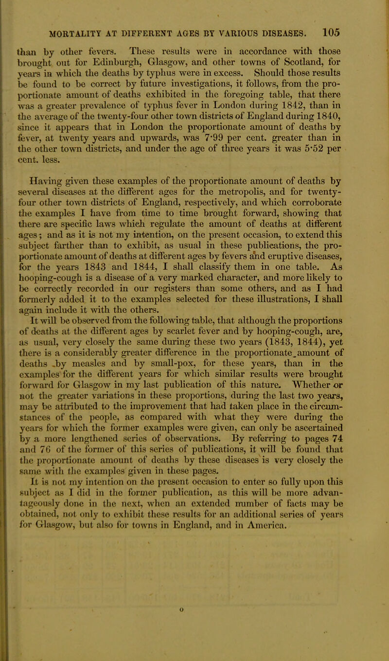 than by other fevers. These results were in accordance with those brought out for Edinburgh, Glasgow, and other towns of Scotland, for years in which the deaths by typhus were in excess. Should those results be found to be correct by future investigations, it follows, from the pro- portionate amount of deaths exhibited in the foregoing table, that there was a greater prevalence of typhus fever in London during 1842, than in the average of the twenty-four other town districts of England during 1840, since it appears that in London the proportionate amount of deaths by fever, at twenty years and upwards, was 7*99 per cent, greater than in the other town districts, and under the age of three years it was 5*52 per cent. less. Having given these examples of the proportionate amount of deaths by several diseases at the different ages for the metropolis, and for twenty- four other town districts of England, respectively, and which corroborate the examples I have from time to time brought forward, showing that there are specific laws whieh regulate the amount of deaths at different ages; and as it is not my intention, on the present occasion, to extend this subject farther than to exhibit, as usual in these publications, the pro- portionate amount of deaths at different ages by fevers and eruptive diseases, for the years 1843 and 1844, I shall classify them in one table. As hooping-cough is a disease of a very marked character, and more likely to be correctly recorded in our registers than some others, and as I had formerly added it to the examples selected for these illustrations, I shall again include it with the others. It will be observed from the following table, that although the proportions of deaths at the different ages by scarlet fever and by hooping-cough, are, as usual, very closely the same during these two years (1843, 1844), yet there is a considerably greater difference in the proportionate ^amount of deaths -by measles and by small-pox, for these years, than in the examples for the different years for which similar results were brought forward for Glasgow in my last publication of this nature. Whether or not the greater variations in these proportions, during the last two years, may be attributed to the improvement that had taken place in the circum- stances of the people, as compared with what they were during the years for which the former examples were given, can only be ascertained by a more lengthened series of observations. By referring to pages 74 and 76 of the former of this series of publications, it 'will be found that the proportionate amount of deaths by these diseases is very closely the same with the examples given in these pages. It is not my intention on the present occasion to enter so fully upon this subject as I did in the former publication, as this will be more advan- tageously done in the next, when an extended number of facts may be obtained, not only to exhibit these results for an additional series of years for Glasgow, but also for towns in England, and in America.