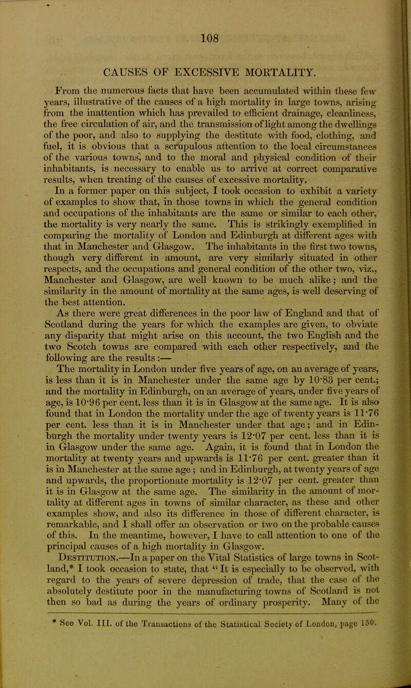 CAUSES OF EXCESSIVE MORTALITY. From the numerous facts that have been accumulated within these few years, illustrative of the causes of a high mortality in large towns, arising from the inattention which has prevailed to efficient drainage, cleanliness, the free circulation of air, and the transmission of light among the dwellings of the poor, and also to supplying the destitute with food, clothing, and fuel, it is obvious that a scrupulous attention to the local circumstances of the various towns', and to the moral and physical condition of their inhabitants, is necessary to enable us to arrive at correct comparative results, when treating of the causes of excessive mortality. In a former paper on this subject, I took occasion to exhibit a variety of examples to show that, in those towns in which the general condition and occupations of the inhabitants are the same or similar to each other, the mortality is very nearly the same. This is strikingly exemplified in comparing the mortality of London and Edinburgh at different ages with that in Manchester and Glasgow. The inhabitants in the first two towns, though very different in amount, are very similarly situated in other respects, and the occupations and general condition of the other two, viz., Manchester and Glasgow, are well known to be much alike; and the similarity in the amount of mortality at the same ages, is well deserving of the best attention. As there were great differences in the poor law of England and that of Scotland during the years for which the examples are given, to obviate any disparity that might arise on this account, the two English and the two Scotch towns are compared with each other respectively, and the following are the results :— The mortality in London under five years of age, on an average of years, is less than it is in Manchester under the same age by 10*83 per cent.; and the mortality in Edinburgh, on an average of years, under five years of age, is 10*96 per cent, less than it is in Glasgow at the same age. It is also found that in London the mortality under the age of twenty years is 11*76 per cent, less than it is in Manchester under that age; and in Edin- burgh the mortality under twenty years is 12*07 per cent, less than it is in Glasgow under the same age. Again, it is found that in London the mortality at twenty years and upwards is 11*76 per cent, greater than it is in Manchester at the same age; and in Edinburgh, at twenty years of age and upwards, the proportionate mortality is 12*07 per cent, greater than it is in Glasgow at the same age. The similarity in the amount of mor- tality at different ages in towns of similar character, as these and other examples show, and also its difference in those of different character, is remarkable, and I shall offer an observation or twro on the probable causes of this. In the meantime, however, I have to call attention to one of the principal causes of a high mortality in Glasgow. Destitution.—In a paper on the Vital Statistics of large towns in Scot- land,* I took occasion to state, that “ It is especially to be observed, with regard to the years of severe depression of trade, that the case of the absolutely destitute poor in the manufacturing towns of Scotland is not then so bad as during the years of ordinary prosperity. Many of the * Seo Vol. III. of the Transactions of the Statistical Society of London, page 150.