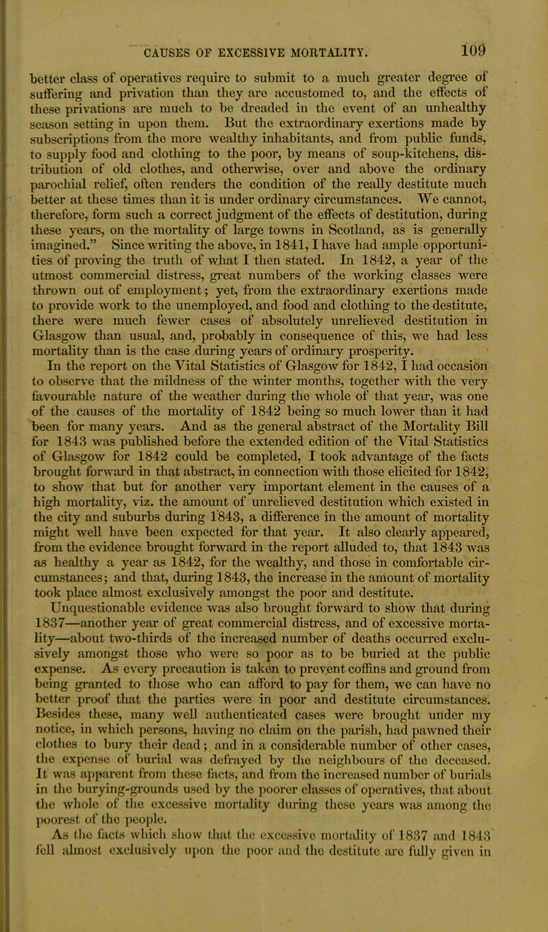 100 better class of operatives require to submit to a much greater degree of suffering and privation than they are accustomed to, and the effects of these privations are much to be dreaded in the event of an unhealthy season setting in upon them. But the extraordinary exertions made by subscriptions from the more wealthy inhabitants, and from public funds, to supply food and clothing to the poor, by means of soup-kitchens, dis- tribution of old clothes, and otherwise, over and above the ordinary parochial relief, often renders the condition of the really destitute much better at these times than it is under ordinary circumstances. We cannot, therefore, form such a correct judgment of the effects of destitution, during these years, on the mortality of large towns in Scotland, as is generally imagined.” Since writing the above, in 1841,1 have had ample opportuni- ties of proving the truth of what I then stated. In 1842, a year of the utmost commercial distress, great numbers of the working classes were thrown out of employment; yet, from the extraordinary exertions made to provide work to the unemployed, and food and clothing to the destitute, there were much fewer cases of absolutely unrelieved destitution in Glasgow than usual, and, probably in consequence of this, we had less mortality than is the case during years of ordinary prosperity. In the report on the Vital Statistics of Glasgow for 1842,1 had occasion to observe that the mildness of the winter months, together with the very favourable nature of the weather during the whole of that year, was one of the causes of the mortality of 1842 being so much lower than it had been for many years. And as the general abstract of the Mortality Bill for 1843 was published before the extended edition of the Vital Statistics of Glasgow for 1842 could be completed, I took advantage of the facts brought forward in that abstract, in connection with those elicited for 1842, to show that but for another very important element in the causes of a high mortality, viz. the amount of unrelieved destitution which existed in the city and suburbs during 1843, a difference in the amount of mortality might well have been expected for that year. It also clearly appeared, from the evidence brought forward in the report alluded to, that 1843 was as healthy a year as 1842, for the wealthy, and those in comfortable cir- cumstances ; and that, during 1843, the increase in the amount of mortality took place almost exclusively amongst the poor and destitute. Unquestionable evidence was also brought forward to show that during 1837—another year of great commercial distress, and of excessive morta- lity—about two-tliirds of the increased number of deaths occurred exclu- sively amongst those who were so poor as to be buried at the public expense. As every precaution is taken to prevent coffins and ground from being granted to those who can afford to pay for them, we can have no better proof that the parties were in poor and destitute circumstances. Besides these, many well authenticated cases were brought under my notice, in which persons, having no claim on the parish, had pawned their clothes to bury their dead; and in a considerable number of other cases, the expense of burial was defrayed by the neighbours of the deceased. It was apparent from these facts, and from the increased number of burials in the burying-grounds used by the poorer classes of operatives, that about the whole of the excessive mortality during these years was among the poorest of the people. As the facts which show that (he excessive mortality of 1837 and 1843 fell almost exclusively upon the poor and the destitute arc fully given in