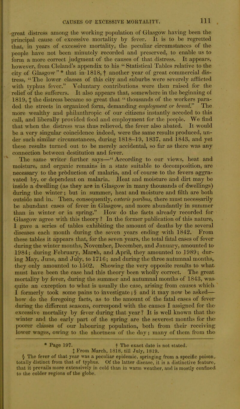 great distress among the working population of Glasgow having been the principal cause of excessive mortality by fever. It is to be regretted that, in years of excessive mortality, the peculiar circumstances of the people have not been minutely recorded and preserved, to enable us to form a more correct judgment of the causes of that distress. It appears, however, from Cleland’s appendix to his “ Statistical Tables relative to the city of Glasgow”* that in 1818, f another year of great commercial dis- tress, “ The lower classes of this city and suburbs were severely afflicted with typhus fever.” Voluntary contributions were then raised for the relief of the sufferers. It also appears that, somewhere in the beginning of 1819, \ the distress became so great that “thousands of the workers para- ded the streets in organized form, demanding employment or bread” The more wealthy and philanthropic of our citizens instantly acceded to this call, and liberally provided food and employment for the people. We find that when the distress was thus relieved, the fever also abated. It would be a very singular coincidence indeed, were the same results produced, un- der such similar circumstances, during 1818-19, 1837, and 1843, and yet these results turned out to be merely accidental, so far as there was any connection between destitution and fever. The same writer further says—“According to our views, heat and moisture, and organic remains in a state suitable to decomposition, are necessary to the production of malaria, and of course to the fevers aggra- vated by, or dependent on malaria. Heat and moisture and dirt may be inside a dwelling (as they are in Glasgow in many thousands of dwellings) during the winter; but in summer, heat and moisture and filth are both outside and in. Then, consequently, cceteris paribus, there must necessarily be abundant cases of fever in Glasgow, and more abundantly in summer than in winter or in spring.” How do the facts already recorded for Glasgow agree with this theory ? In the former publication of this nature, I gave a series of tables exhibiting the amount of deaths by the several diseases each month during the seven years ending with 1842. From these tables it appears that, for the seven years, the total fatal cases of fever during the winter months, November, December, and January, amounted to 1984; during February, Mareh, and April, they amounted to 1989; dur- ing May, June, and July, to 1716; and during the three autumnal months, they only amounted to 1502. Showing the very opposite results to what must have been the case had this theory been wholly correct. The great mortality by fever, during the summer and autumnal months of 1843, was- quite an exception to what is usually the case, arising from causes which I formerly took some pains to investigate; § and it may now be asked— how do the foregoing facts, as to the amount of the fatal cases of fever during the different seasons, correspond with the causes I assigned for the excessive mortality by fever during that year ? It is well known that the winter and the early part of the spring are the severest months for the poorer classes of our labouring population, both from their receiving lower wages, owing to the shortness of the day; many of them from the * Page 197. t The exact date is not stated. 1 From March, 1818, till July, 1819. $ The fever of that year was a peculiar epidemic, springing from a specific poison, totally distinct from that of typhus. Of the latter disease, it is a distinctive feature, that it prevails more extensively in cold than in warm weather, and is mostly confined to the colder regions of the globe.