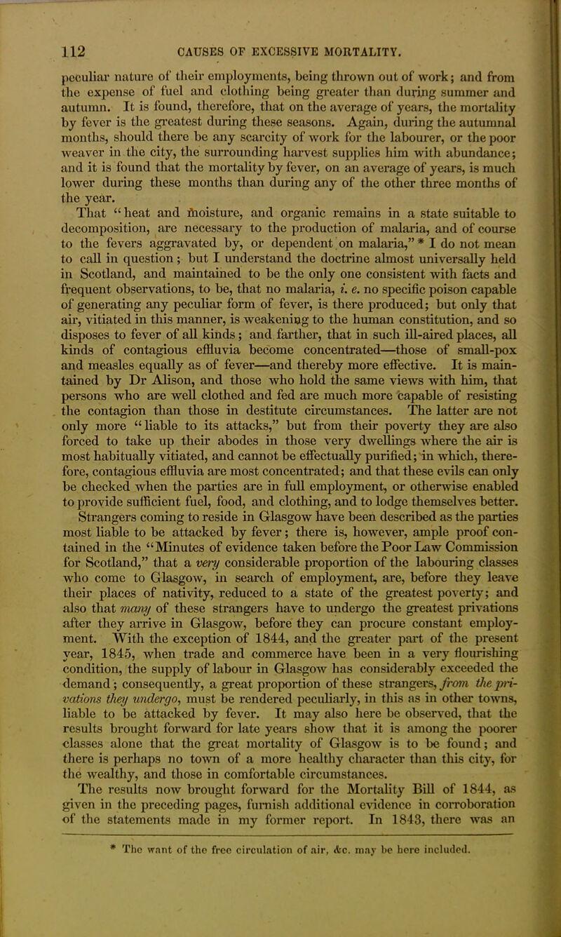 peculiar nature ot' their employments, being thrown out of work; and from the expense of fuel and clothing being greater than during summer and autumn. It is found, therefore, that on the average of years, the mortality by fever is the greatest during these seasons. Again, during the autumnal months, should there be any scarcity of work for the labourer, or the poor weaver in the city, the surrounding harvest supplies him with abundance; and it is found that the mortality by fever, on an average of years, is much lower during these months than during any of the other three months of the year. That “ heat and fhoisture, and organic remains in a state suitable to decomposition, are necessary to the production of malaria, and of course to the fevers aggravated by, or dependent on malaria,” * I do not mean to call in question ; but I understand the doctrine almost universally held in Scotland, and maintained to be the only one consistent with facts and frequent observations, to be, that no malaria, i. e. no specific poison capable of generating any peculiar form of fever, is there produced; but only that ah', vitiated in this manner, is weakening to the human constitution, and so disposes to fever of all kinds; and farther, that in such ill-aired places, all kinds of contagious effluvia become concentrated—those of small-pox and measles equally as of fever—and thereby more effective. It is main- tained by Dr Alison, and those who hold the same views with him, that persons who are well clothed and fed are much more capable of resisting the contagion than those in destitute circumstances. The latter are not only more “ liable to its attacks,” but from their poverty they are also forced to take up their abodes in those very dwellings where the air is most habitually vitiated, and cannot be effectually purified; in which, there- fore, contagious effluvia are most concentrated; and that these evils can only be checked when the parties are in full employment, or otherwise enabled to provide sufficient fuel, food, and clothing, and to lodge themselves better. Strangers coming to reside in Glasgow have been described as the parties most liable to be attacked by fever; there is, however, ample proof con- tained in the “Minutes of evidence taken before the Poor Law Commission for Scotland,” that a very considerable proportion of the labouring classes who come to Glasgow, in search of employment, are, before they leave their places of nativity, reduced to a state of the greatest poverty; and also that many of these strangers have to undergo the greatest privations after they arrive in Glasgow, before they can procure constant employ- ment. With the exception of 1844, and the greater part of the present year, 1845, when trade and commerce have been in a very flourishing condition, the supply of labour in Glasgow has considerably exceeded the demand ; consequently, a great proportion of these strangers, from the pri- vations they undergo, must be rendered peculiarly, in this as in other towns, liable to be attacked by fever. It may also here be observed, that the results brought forward for late years show that it is among the poorer classes alone that the great mortality of Glasgow is to be found; and there is perhaps no town of a more healthy character than this city, for the wealthy, and those in comfortable circumstances. The results now brought forward for the Mortality Bill of 1844, as given in the preceding pages, furnish additional evidence in corroboration of the statements made in my former report. In 1843, there was an # The want of tho free circulation of air, <fcc. may be here included.