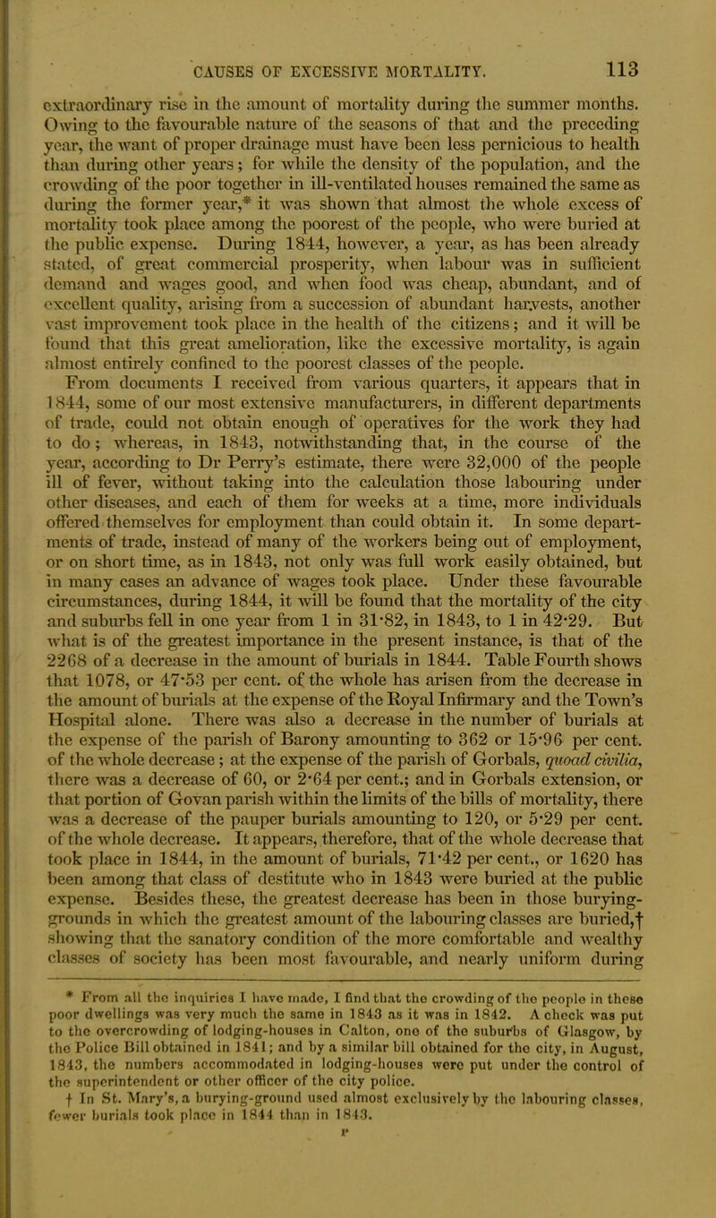 extraordinary rise in the amount of mortality during the summer months. Owing to the favourable nature of the seasons of that and the preceding year, the want of proper drainage must have been less pernicious to health than during other years; for while the density of the population, and the crowding of the poor together in ill-ventilated houses remained the same as during the former year,* it was shown that almost the whole excess of mortality took place among the poorest of the people, who were buried at the public expense. During 1844, however, a year, as has been already stated, of great commercial prosperity, when labour was in sufficient demand and wages good, and when food was cheap, abundant, and of excellent quality, arising from a succession of abundant harvests, another vast improvement took place in the health of the citizens; and it will be found that this great amelioration, like the excessive mortality, is again almost entirely confined to the poorest classes of the people. From documents I received from various quarters, it appears that in 1844, some of our most extensive manufacturers, in different departments of trade, could not obtain enough of operatives for the work they had to do ; whereas, in 1843, notwithstanding that, in the course of the year, according to Dr Perry’s estimate, there were 32,000 of the people ill of fever, without taking into the calculation those labouring under other diseases, and each of them for weeks at a time, more individuals offered themselves for employment than could obtain it. In some depart- ments of trade, instead of many of the workers being out of employment, or on short time, as in 1843, not only was full work easily obtained, but in many cases an advance of wages took place. Under these favourable circumstances, during 1844, it will be found that the mortality of the city and suburbs fell in one year from 1 in 31*82, in 1843, to 1 in 42*29. But what is of the greatest importance in the present instance, is that of the 2268 of a decrease in the amount of burials in 1844. Table Fourth shows that 1078, or 47'53 per cent, of the whole has arisen from the decrease in the amount of burials at the expense of the Royal Infirmary and the Town’s Hospital alone. There was also a decrease in the number of burials at the expense of the parish of Barony amounting to 362 or 15’9 6 per cent, of the whole decrease ; at the expense of the parish of Gorbals, quoad civilia, there was a decrease of 60, or 2*64 per cent.; and in Gorbals extension, or that portion of Govan parish within the limits of the bills of mortality, there was a decrease of the pauper burials amounting to 120, or 5*29 per cent, of the whole decrease. It appears, therefore, that of the whole decrease that took place in 1844, in the amount of burials, 71*42 percent., or 1620 has been among that class of destitute who in 1843 were buried at the public expense. Besides these, the greatest decrease has been in those burying- grounds in which the greatest amount of the labouring classes are buried,f showing that the sanatory condition of the more comfortable and wealthy classes of society has been most favourable, and nearly uniform during * From all the inquiries I have made, I find that the crowding of the people in these poor dwellings was very much the same in 1843 as it was in 1842. A check was put to the overcrowding of lodging-houses in Calton, ono of the suburbs of Glasgow, by the Police Bill obtained in 1841; and by a similar bill obtained for the city, in August, 1843, the numbers accommodated in lodging-houses were put under the control of the superintendent or other officer of the city police. f In St. Mary’s, a burying-ground used almost exclusively by the labouring classes, fewer burials took place in 1844 than in 1843.