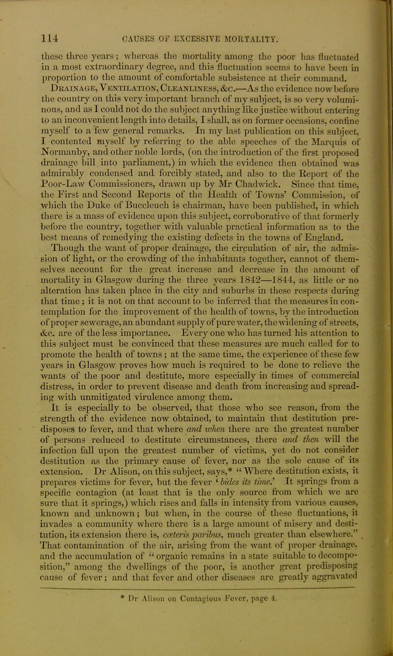 these three years; whereas the mortality among the poor has fluctuated in a most extraordinary degree, and this fluctuation seems to have been in proportion to the amount of comfortable subsistence at their command. Drainage, Ventilation, Cleanliness, &c.—As the evidence now before the country on this very important branch of my subject, is so very volumi- nous, and as I could not do the subject anything like justice without entering to an inconvenient length into details, I shall, as on former occasions, confine myself to a few general remarks. In my last publication on this subject, I contented myself hj referring to the able speeches of the Marquis of Normanby, and other noble lords, (on the introduction of the first proposed drainage bill into parliament,) in which the evidence then obtained was admirably condensed and forcibly stated, and also to the Report of the Poor-Law Commissioners, drawn up by Mr Chadwick. Since that time, the First and Second Reports of the Health of Towns’ Commission, of which the Duke of Buccleuch is chairman, have been published, in which there is a mass of evidence upon this subject, corroborative of that formerly before the country, together with valuable practical information as to the best means of remedying the existing defects in the towns of England. Though the want of proper drainage, the circulation of air, the admis- sion of light, or the crowding of the inhabitants together, cannot of them- selves account for the great increase and decrease in the amount of mortality in Glasgow during the three years 1842—1844, as little or no alteration has taken place in the city and suburbs in these respects during that time ; it is not on that account to be inferred that the measures in con- templation for the improvement of the health of towns, by the introduction of proper sewerage, an abundant supply of pure water, the-widening of streets, &c. are of the less importance. Every one who has turned his attention to this subject must be convinced that these measures are much called for to promote the health of towns ; at the same time, the experience of these few years in Glasgow proves how much is required to be done to relieve the wants of the poor and destitute, more especially in times of commercial distress, in order to prevent disease and death from increasing and spread- ing with unmitigated virulence among them. It is especially to be observed, that those who see reason, from the strength of the evidence now obtained, to maintain that destitution pre- disposes to fever, and that where and when there are the greatest number of persons reduced to destitute circumstances, there and then will the infection fall upon the greatest number of victims, yet do not consider destitution as the primary cause of fever, nor as the sole cause of its extension. Dr Alison, on this subject, says,* “ Where destitution exists, it prepares victims for fever, but the fever ‘ hides its time’ It springs from a specific contagion (at least that is the only source from which we arc sure that it springs,) which rises and falls in intensity from various causes, known and unknown; but when, in the course of these fluctuations, it invades a community where there is a large amount of misery and desti- tution, its extension there is, cceteris paribus, much greater than elsewhere.” That contamination of the air, arising from the want of proper drainage, and the accumulation of “ organic remains in a state suitable to decompo- sition,” among the dwellings of the poor, is another great predisposing cause of fever; and that fever and other diseases are greatly aggravated * Dr Alison on Contagious Fever, page 4.