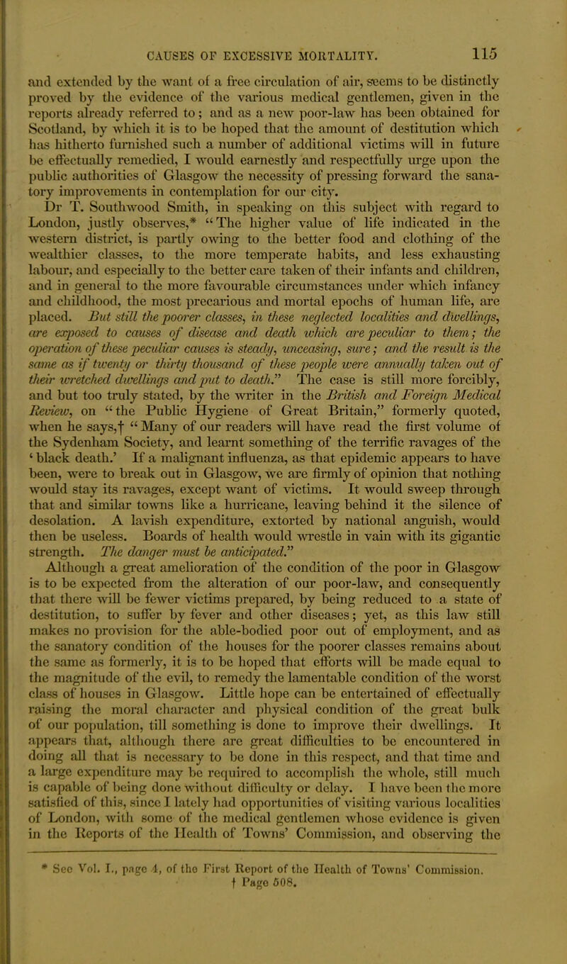 and extended by the want of a free circulation of air, seems to be distinctly proved by the evidence of the various medical gentlemen, given in the reports already referred to; and as a new poor-law has been obtained for Scotland, by which it is to be hoped that the amount of destitution which has hitherto furnished such a number of additional victims will in future be effectually remedied, I would earnestly and respectfully urge upon the public authorities of Glasgow the necessity of pressing forward the sana- tory improvements in contemplation for our city. Dr T. South wood Smith, in speaking on this subject with regard to London, justly observes,* “The higher value of life indicated in the western district, is partly owing to the better food and clothing of the wealthier classes, to the more temperate habits, and less exhausting labour, and especially to the better care taken of their infants and children, and in general to the more favourable circumstances under which infancy and childhood, the most precarious and mortal epochs of human life, are placed. But still the poorer classes, in these neglected localities and dwellings, are exposed to causes of disease and death which are peculiar to them; the operation of these peculiar causes is steady, unceasing, sure; and the residt is the same as if twenty or thirty thousand of these people were annually taken out of their wretched dwellings and put to death.” The case is still more forcibly, and but too truly stated, by the -writer in the British and Foreign Medical Review, on “the Public Hygiene of Great Britain,” formerly quoted, when he says,f “ Many of our readers will have read the first volume of the Sydenham Society, and learnt something of the terrific ravages of the ‘ black death.’ If a malignant influenza, as that epidemic appears to have been, were to break out in Glasgow, we are firmly of opinion that nothing would stay its ravages, except want of victims. It would sweep through that and similar towns like a hurricane, leaving behind it the silence of desolation. A lavish expenditure, extorted by national anguish, would then be useless. Boards of health would wrestle in vain with its gigantic strength. The danger must he anticipated Although a great amelioration of the condition of the poor in Glasgow is to be expected from the alteration of our poor-law, and consequently that there will be fewer victims prepared, by being reduced to a state of destitution, to suffer by fever and other diseases; yet, as this law still makes no provision for the able-bodied poor out of employment, and as the sanatory condition of the houses for the poorer classes remains about the same as formerly, it is to be hoped that efforts will be made equal to the magnitude of the evil, to remedy the lamentable condition of the worst class of houses in Glasgow. Little hope can be entertained of effectually raising the moral character and physical condition of the great bulk of our population, till something is done to improve their dwellings. It appears that, although there are great difficulties to be encountered in doing all that is necessary to be done in this respect, and that time and a large expenditure may be required to accomplish the whole, still much is capable of being done without difficulty or delay. I have been the more satisfied of this, since 1 lately had opportunities of visiting various localities of London, with some of the medical gentlemen whose evidence is given in the Reports of the Health of Towns’ Commission, and observing the * Sec Vol. I., page 4, of the First Report of the Health of Towns’ Commission. f Pago 60S.