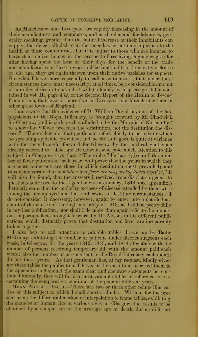 As Manchester and Liverpool are rapidly increasing in the amount of their manufactures and commerce, and as the demand for labour is, gen- erally speaking, greater than the natural increase of their inhabitants can supply, the defect alluded to in the poor-law is not only injurious to the health of these communities, but it is unjust to those who are induced to leave their native homes in the prospect of receiving higher wages; for after having spent the best of their days for the benefit of the trade and manufactures of these towns, and become unfit for labour by sickness or old age, they are again thrown upon their native parishes for support. But what I have more especially to call attention to is, that under these circumstances there must necessarily, at all times, be a considerable amount of unrelieved destitution, and it will be found, by inspecting a table con- tained in vol. II., page 432, of the Second Report of the Health of Towns’ Commission, that fever is more fatal in Liverpool and Manchester than in other great towns of England. I am aware that the evidence of Dr William Davidson, one of the late physicians to the Royal Infirmary, is brought forward by Mr Chadwick for Glasgow, (and is perhaps that alluded to by the Marquis of Normanby,) to show that “ fever precedes the destitution, not the destitution the dis- ease.” The evidence of that gentleman refers chiefly to periods in which no spreading epidemic prevailed, and, so far as it goes, is quite at variance with the facts brought forward for Glasgow by the medical gentlemen already referred to. The late Dr Cowan, who paid much attention to this subject in Glasgow, says that, “ The tables ” he has “ given of the num- ber of fever patients in each year, Avill prove that the years in which they are most numerous are those in which destitution most prevailed; and thus demonstrate that destitution and fever are inseparably linked togetherit will also be found, that the answers I received from district surgeons, to questions addressed to these gentlemen, in January, 1844, (see appendix,) distinctly state that the majority of cases of disease attended by them were among the unemployed and those otherwise in destitute circumstances. I do not consider it necessary, however, again to enter into a detailed ac- count of the causes of the high mortality of 1843, as I did so pretty fully in my last publication; nor shall I do more than again refer to the numer- ous important facts brought forward by Dr Alison, in his different publi- cations, which distinctly prove that destitution and fever are inseparably linked together. I also beg to call attention to valuable tables drawn up by Bailie M‘Kinlay, exhibiting the number of patients under district surgeons each week, in Glasgow, for the years 1842, 1843, and 1844; together with the number of persons receiving temporary aid, with the amount paid each week; also the number of persons sent to the Royal Infirmary each month during these years. As that gentleman has, at my request, kindly given me these tables for publication, I have, in the meantime, inserted them in the appendix, and should the same clear and accurate statements be con- tinued annually, they will furnish most valuable tables of reference for as- certaining the comparative condition of the poor in different years. Mean Age at Death.—There ’are two or three other points illustra- tive of this subject to which I shall shortly allude. Without for the pre- sent using the differential method of interpolation to frame tables, exhibiting the chances of human life at various ages in Glasgow, the results to be obtained by a comparison of the average age at death, during different