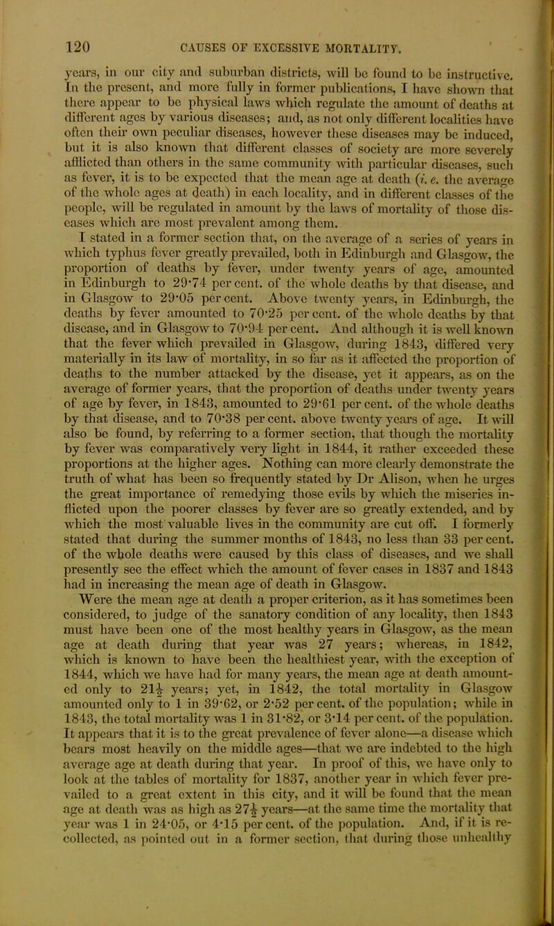 years, in our city and suburban districts, will be found to be instructive. In the present, and more fully in former publications, I have shown that there appear to be physical laws which regulate the amount of deaths at different ages by various diseases; and, as not only different localities have often their own peculiar diseases, however these diseases may be induced, but it is also known that different classes of society are more severely afflicted than others in the same community with particular diseases, such as fever, it is to be expected that the mean age at death (t. e. the average of the whole ages at death) in each locality, and in different classes of the people, will be regulated in amount by the laws of mortality of those dis- eases which arc most prevalent among them. I stated in a former section that, on the average of a scries of years in which typhus fever greatly prevailed, both in Edinburgh and Glasgow, the proportion of deaths by fever, under twenty years of age, amounted in Edinburgh to 29*74 percent, of the whole deaths by that disease, and in Glasgow to 29*05 percent. Above twenty years, in Edinburgh, the deaths by fever amounted to 70*25 percent, of the whole deaths by that disease, and in Glasgow to 70*94 percent. And although it is well known that the fever which prevailed in Glasgow, during 1843, differed very materially in its law of mortality, in so far as it affected the proportion of deaths to the number attacked by the disease, yet it appears, as on the average of former years, that the proportion of deaths under twenty years of age by fever, in 1843, amounted to 29*61 percent, of the whole deaths by that disease, and to 70*38 percent, above twenty years of age. It will also be found, by referring to a former section, that though the mortality by fever was comparatively very light in 1844, it rather exceeded these proportions at the higher ages. Nothing can more clearly demonstrate the truth of what has been so frequently stated by Dr Alison, when he urges the great importance of remedying those evils by which the miseries in- flicted upon the poorer classes by fever are so greatly extended, and by which the most valuable lives in the community are cut off. I formerly stated that during the summer months of 1843, no less than 33 per cent, of the whole deaths were caused by this class of diseases, and we shall presently see the effect which the amount of fever cases in 1837 and 1843 had in increasing the mean age of death in Glasgow. Were the mean age at death a proper criterion, as it has sometimes been considered, to judge of the sanatory condition of any locality, then 1843 must have been one of the most healthy years in Glasgow, as the mean age at death during that year was 27 years; whereas, in 1842, which is known to have been the healthiest year, with the exception of 1844, which we have had for many years, the mean age at death amount- ed only to 214 years; yet, in 1842, the total mortality in Glasgow amounted only to 1 in 39*62, or 2*52 percent, of the population; while in 1843, the total mortality was 1 in 31*82, or 3*14 per cent, of the population. It appears that it is to the great prevalence of fever alone—a disease which bears most heavily on the middle ages—that we are indebted to the high average age at death during that year. In proof of this, we have only to look at the tables of mortality for 1837, another year in which fever pre- vailed to a great extent in this city, and it will be found that the mean age at death was as high as 274 years—at the same time the mortality that year was 1 in 24*05, or 4*15 percent, of the population. And, if it is re- collected, as pointed out in a former section, that during those unhealthy
