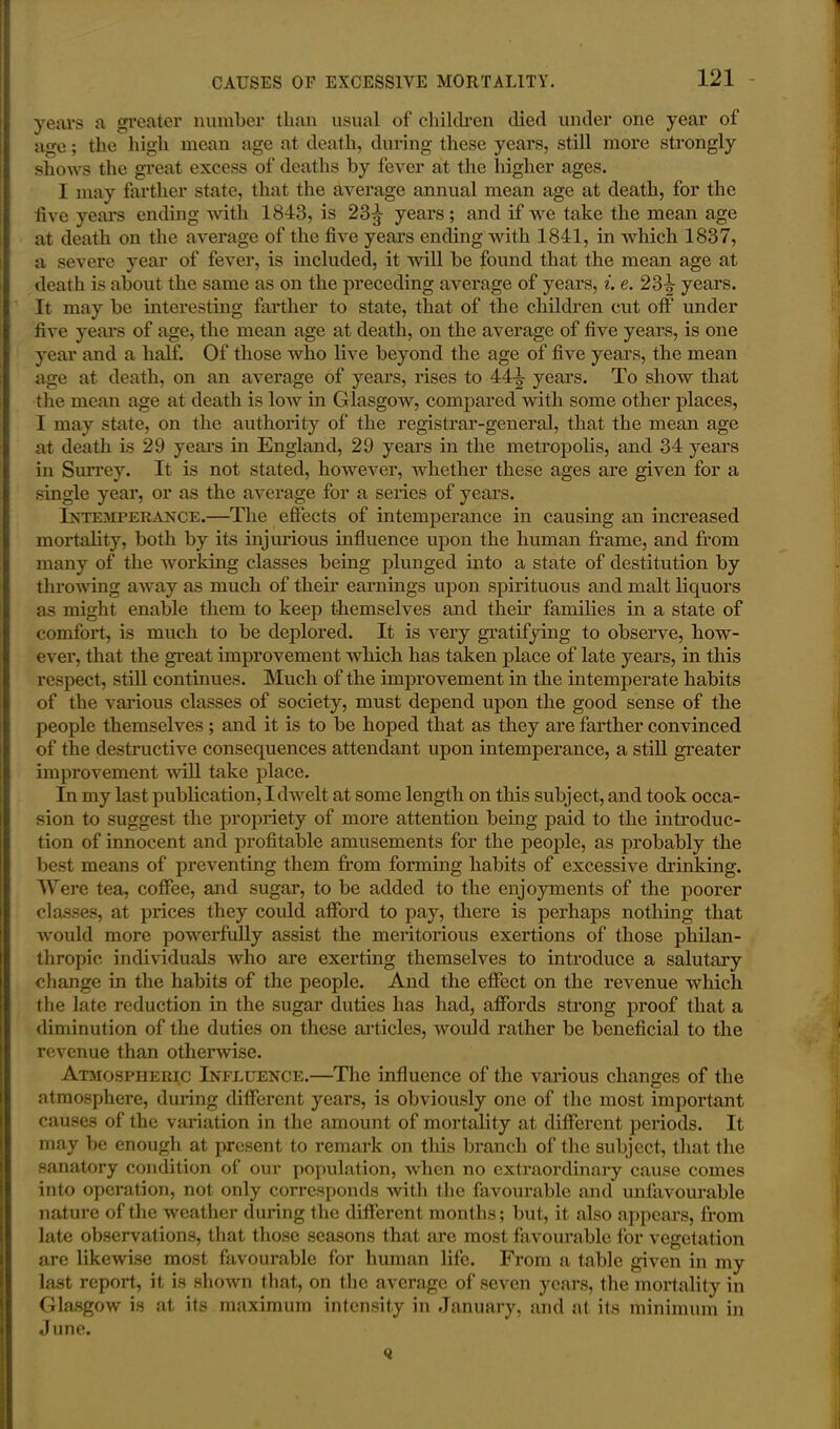 years a greater number than usual of children died under one year of age; the high mean age at death, during these years, still more strongly shows the great excess of deaths by fever at the higher ages. I may farther state, that the average annual mean age at death, for the live years ending with 1843, is 23^- years; and if we take the mean age at death on the average of the five years ending with 1841, in which 1837, a severe year of fever, is included, it will be found that the mean age at death is about the same as on the preceding average of years, i. e. 23^- years. It may be interesting farther to state, that of the children cut oft' under five years of age, the mean age at death, on the average of five years, is one year and a half. Of those who live beyond the age of five years, the mean age at death, on an average of years, rises to 44-i- years. To show that the mean age at death is low in Glasgow, compared with some other places, I may state, on the authority of the registrar-general, that the mean age at death is 29 years in England, 29 years in the metropolis, and 34 years in Surrey. It is not stated, however, whether these ages are given for a single year, or as the average for a series of years. Intemperance.—The effects of intemperance in causing an increased mortality, both by its injurious influence upon the human frame, and from many of the working classes being plunged into a state of destitution by throwing away as much of their earnings upon spirituous and malt liquors as might enable them to keep themselves and then- families in a state of comfort, is much to be deplored. It is very gratifying to observe, how- ever, that the great improvement which has taken place of late years, in this respect, still continues. Much of the improvement in the intemperate habits of the various classes of society, must depend upon the good sense of the people themselves; and it is to be hoped that as they are farther convinced of the destructive consequences attendant upon intemperance, a still greater improvement will take place. In my last publication, I dwelt at some length on this subject, and took occa- sion to suggest the propriety of more attention being paid to the introduc- tion of innocent and profitable amusements for the people, as probably the best means of preventing them from forming habits of excessive drinking. Were tea, coffee, and sugar, to be added to the enjoyments of the poorer classes, at prices they could afford to pay, there is perhaps nothing that would more powerfully assist the meritorious exertions of those philan- thropic individuals who are exerting themselves to introduce a salutary change in the habits of the people. And the effect on the revenue which the late reduction in the sugar duties has had, affords strong proof that a diminution of the duties on these articles, would rather be beneficial to the revenue than otherwise. Atmospheric Influence.—The influence of the various changes of the atmosphere, during different years, is obviously one of the most important causes of the variation in the amount of mortality at different periods. It may be enough at present to remark on this branch of the subject, that the sanatory condition of our population, when no extraordinary cause comes into operation, not only corresponds with the favourable and unfavourable nature of the weather during the different months; but, it also appears, from late observations, that those seasons that are most favourable for vegetation are likewise most favourable for human life. From a table given in my last report, it is shown that, on the average of seven years, the mortality in Glasgow is at its maximum intensity in January, and at its minimum in June.