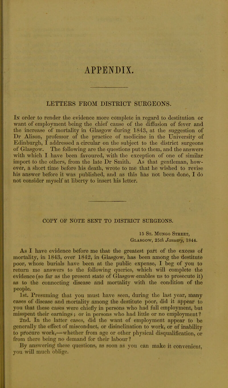 APPENDIX. LETTERS FROM DISTRICT SURGEONS. In order to render the evidence more complete in regard to destitution or want of employment being the chief cause of the diffusion of fever and the increase of mortality in Glasgow during 1843, at the suggestion of Dr Alison, professor of the practice of medicine in the University of Edinburgh, I addressed a circular on the subject to the district surgeons of Glasgow. The following are the questions put to them, and the answers with which I have been favoured, with the exception of one of similar import to the others, from the late Dr Smith. As that gentleman, how- ever, a short time before his death, wrote to me that he -wished to revise his answer before it was published, and as this has not been done, I do not consider myself at liberty to insert his letter. COPY OF NOTE SENT TO DISTRICT SURGEONS. 15 St. Mungo Street, Glasgow, 25th January, 1844. As I have evidence before me that the greatest part of the excess of mortality, in 1843, over 1842, in Glasgow, has been among the destitute poor, whose burials have been at the public expense, I beg of you to return me answers to the following queries, which will complete the evidence (so far as the present state of Glasgow enables us to prosecute it) as to the connecting disease and mortality with the condition of the people. 1st. Presuming that you must have seen, during the last year, many cases of disease and mortality among the destitute poor, did it appear to you that these cases were chiefly in persons who had full employment, but misspent their earnings; or in persons who had little or no employment? 2nd. In the latter cases, did the want of employment appear to be generally the effect of misconduct, or disinclination to work, or of inability to procure work,—whether from age or other physical disqualification, or from there being no demand for their labour ? By answering these questions, as soon as you can make it convenient, you will much oblige.