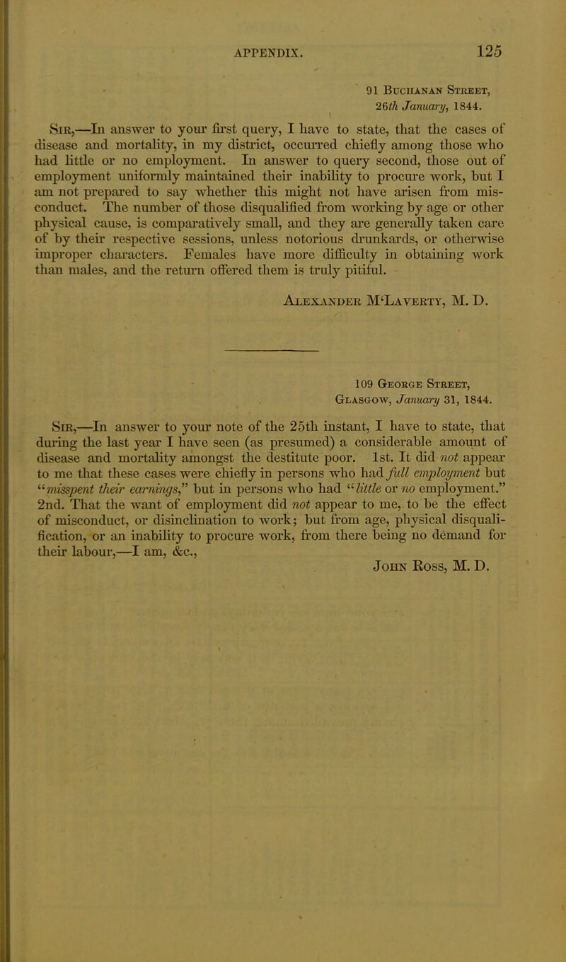91 Buchanan Street, 26th January, 1844. Sir,—Li answer to your first query, I have to state, that the cases of disease and mortality, in my district, occurred chiefly among those who had little or no employment. In answer to query second, those out of employment uniformly maintained their inability to procure work, but I am not prepared to say whether this might not have arisen from mis- conduct. The number of those disqualified from working by age or other physical cause, is comparatively small, and they are generally taken care of by their respective sessions, unless notorious drunkards, or otherwise improper characters. Females have more difficulty in obtaining work than males, and the return offered them is truly pitiful. Alexander M‘Laverty, M. D. 109 George Street, Glasgow, January 31, 1844. Sir,—In answer to your note of the 25th instant, I have to state, that daring the last year I have seen (as presumed) a considerable amount of disease and mortality amongst the destitute poor. 1st. It did not appear to me that these cases were chiefly in persons who had full employment but “misspent their earnings,” but in persons who had “ little or no employment.” 2nd. That the want of employment did not appear to me, to be the effect of misconduct, or disinclination to work; but from age, physical disquali- fication, or an inability to procure work, from there being no demand for their labour,—I am, &c., John Ross, M. D.