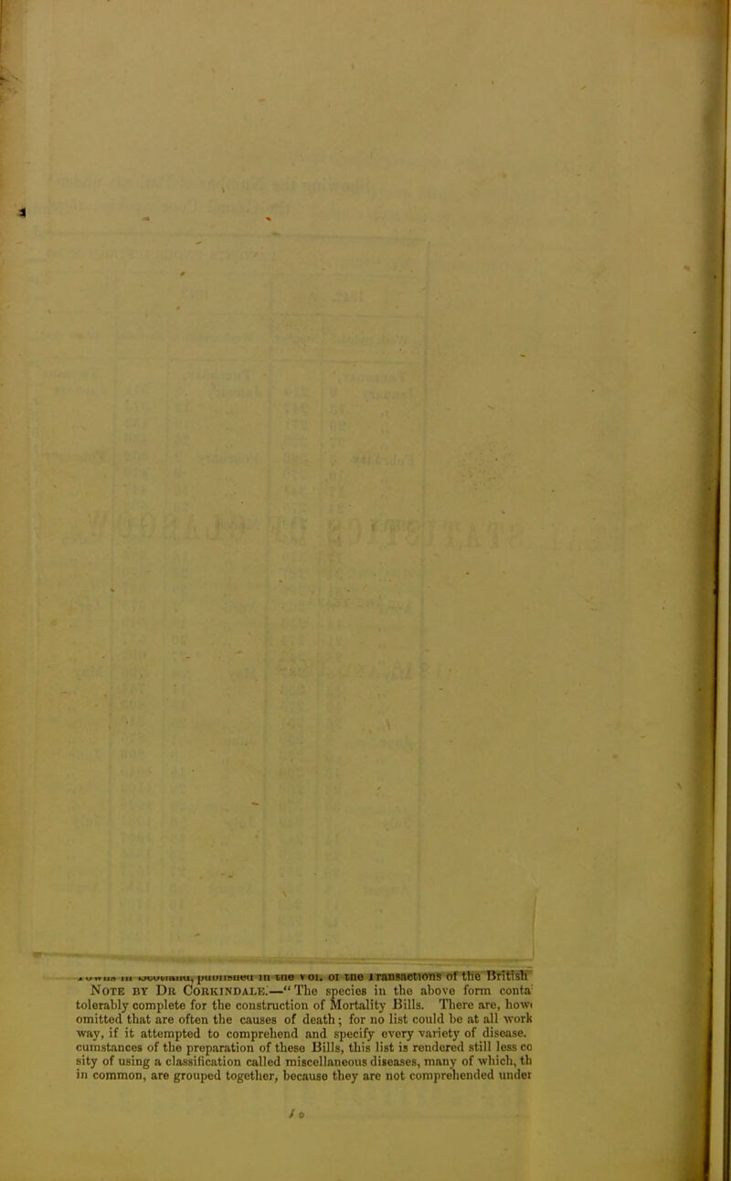 > \ .v«in in uiAiuiauu, [imiiiBiiea in ine v 01. oi tne iTansactions of the British Note by Dr Corkindale.'—“The species in the above form conta tolerably complete for the construction of Mortality Bills. There are, howi omitted that are often the causes of death; for no list could be at all work way, if it attempted to comprehend and specify evory vaviety of disease, curnstances of the preparation of these Bills, this list is rendered still less co sity of using a classification called miscellaneous diseases, many of which, th in common, are grouped together, because they are not comprehended under /o