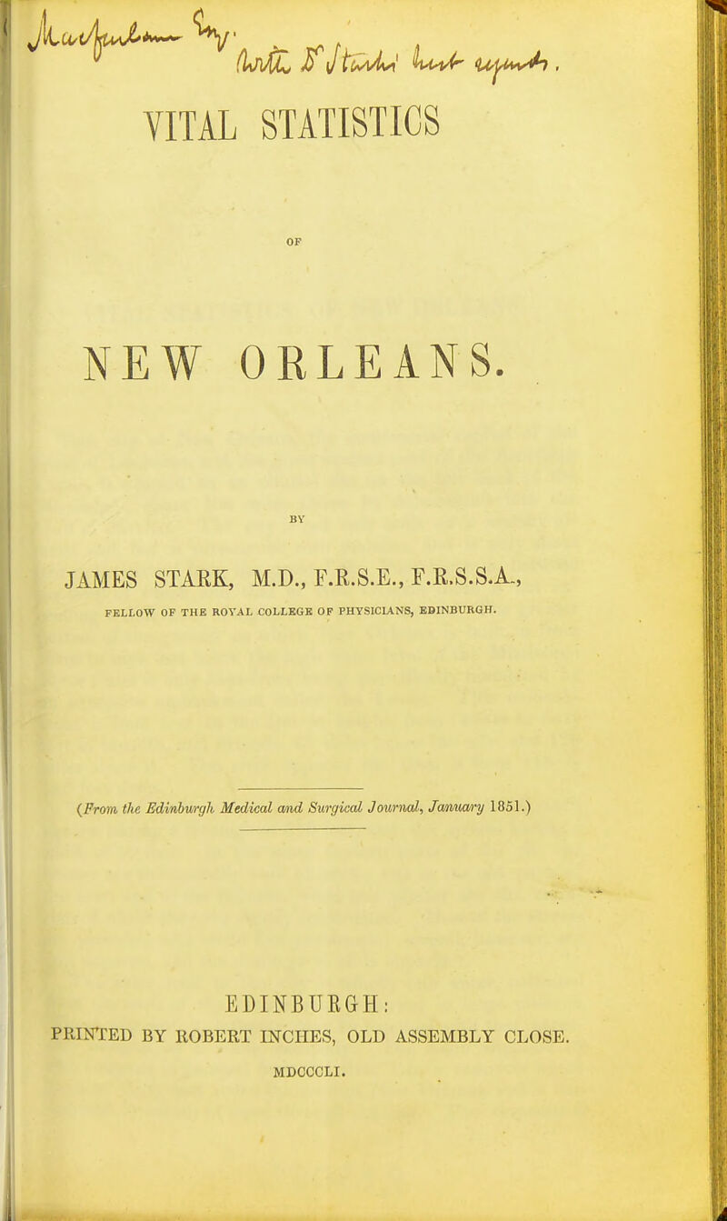 VITAL STATISTICS OF NEW ORLEANS BY JAMES STAEK, M.D., F.R.S.E., F.R.S.S.A., FELLOW OF THE ROYAL COLLEGE OF PHYSICIANS, EDINBURGH. {From the Edinburgh Medical and Surgical Journal, January 1851.) PRINTED BY EDINBURGH: ROBERT INCHES, OLD ASSEMBLY MDCCCLI. CLOSE.