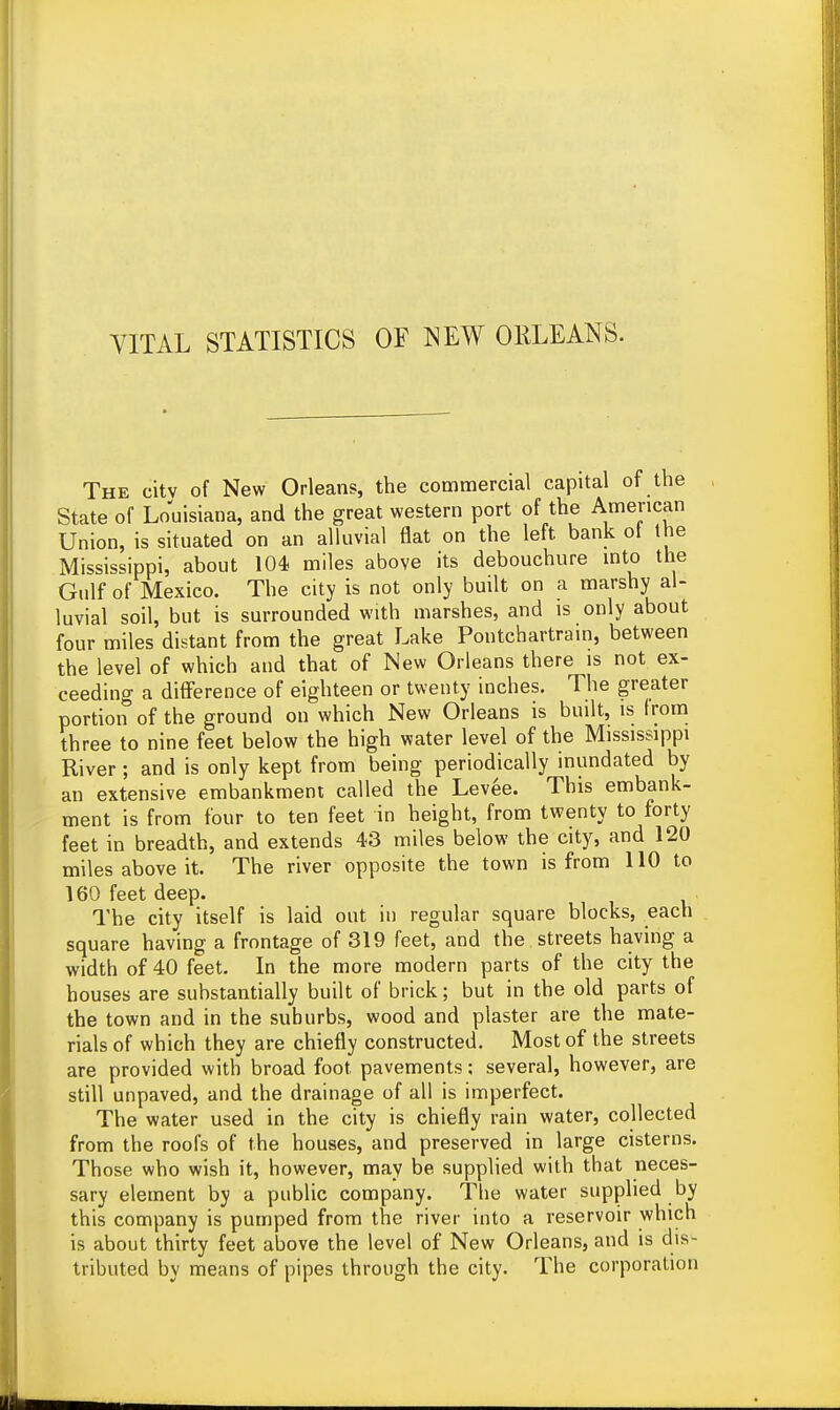 YITAL STATISTICS OF NEW ORLEANS. The city of New Orleans, the commercial capital of the State of Louisiana, and the great western port of the American Union, is situated on an alluvial flat on the left bank ol the Mississippi, about 104 miles above its debouchure into the Gulf of Mexico. The city is not only built on a marshy al- luvial soil, but is surrounded with marshes, and is only about four miles distant from the great Lake Pontchartrain, between the level of which and that of New Orleans there is not ex- ceeding a difference of eighteen or twenty inches. The greater portion of the ground on which New Orleans is built, is from three to nine feet below the high water level of the Mississippi River ; and is only kept from being periodically inundated by an extensive embankment called the Levee. This embank- ment is from four to ten feet in height, from twenty to forty feet in breadth, and extends 43 miles below the city, and 120 miles above it. The river opposite the town is from 110 to 160 feet deep. The city itself is laid out in regular square blocks, each square having a frontage of 319 feet, and the streets having a width of 40 feet. In the more modern parts of the city the bouses are substantially built of brick; but in the old parts of the town and in the suburbs, wood and piaster are the mate- rials of which they are chiefly constructed. Most of the streets are provided with broad foot pavements; several, however, are still unpaved, and the drainage of all is imperfect. The water used in the city is chiefly rain water, collected from the roofs of the houses, and preserved in large cisterns. Those who wish it, however, may be supplied with that neces- sary element by a public company. The water supplied by this company is pumped from the river into a reservoir which is about thirty feet above the level of New Orleans, and is dis- tributed by means of pipes through the city. The corporation