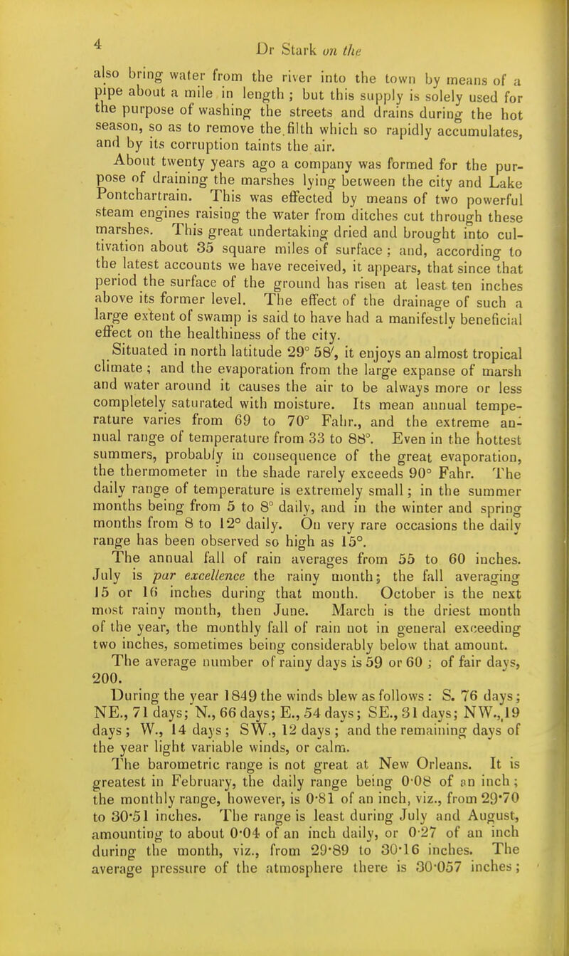 also bring water from the river into the town by means of a pipe about a mile in length j but this supply is solely used for the purpose of washing the streets and drains during the hot season, so as to remove the. filth which so rapidly accumulates, and by its corruption taints the air. About twenty years ago a company was formed for the pur- pose of draining the marshes lying between the city and Lake Pontchartrain. This was effected by means of two powerful steam engines raising the water from ditches cut through these marshes. This great undertaking dried and brought into cul- tivation about 35 square miles of surface ; and, according to the latest accounts we have received, it appears, that since that period the surface of the ground has risen at least ten inches above its former level. The effect of the drainage of such a large extent of swamp is said to have had a manifestly beneficial effect on the healthiness of the city. Situated in north latitude 29° 58', it enjoys an almost tropical climate ; and the evaporation from the large expanse of marsh and water around it causes the air to be always more or less completely saturated with moisture. Its mean annual tempe- rature varies from 69 to 70° Fahr., and the extreme an- nual range of temperature from 33 to 88°. Even in the hottest summers, probably in consequence of the great evaporation, the thermometer in the shade rarely exceeds 90° Fahr. The daily range of temperature is extremely small; in the summer months being from 5 to 8° daily, and in the winter and spring months from 8 to 1*2° daily. On very rare occasions the daily range has been observed so high as 15°. The annual fall of rain averages from 55 to 60 inches. July is par excellence the rainy month; the fall averaging J5 or 16 inches during that month. October is the next most rainy month, then June. March is the driest month of the year, the monthly fall of rain not in general exceeding two inches, sometimes being considerably below that amount. The average number of rainy days is 59 or 60 ; of fair days, 200. During the year 1849 the winds blew as follows : S. 76 days; NE., 71 days; N., 66 days; E., 54 days; SE., 31 days; NW.,,19 days; W., 14 days; SW., 12 days; and the remaining days of the year light variable winds, or calm. The barometric range is not great at New Orleans. It is greatest in February, the daily range being 00b of on inch; the monthly range, however, is 0*81 of an inch, viz., from 29'70 to 30*51 inches. The range is least during July and August, amounting to about 0-04 of an inch dailv, or 0 27 of an inch during the month, viz., from 29*89 to 30*16 inches. The average pressure of the atmosphere there is 30*057 inches;