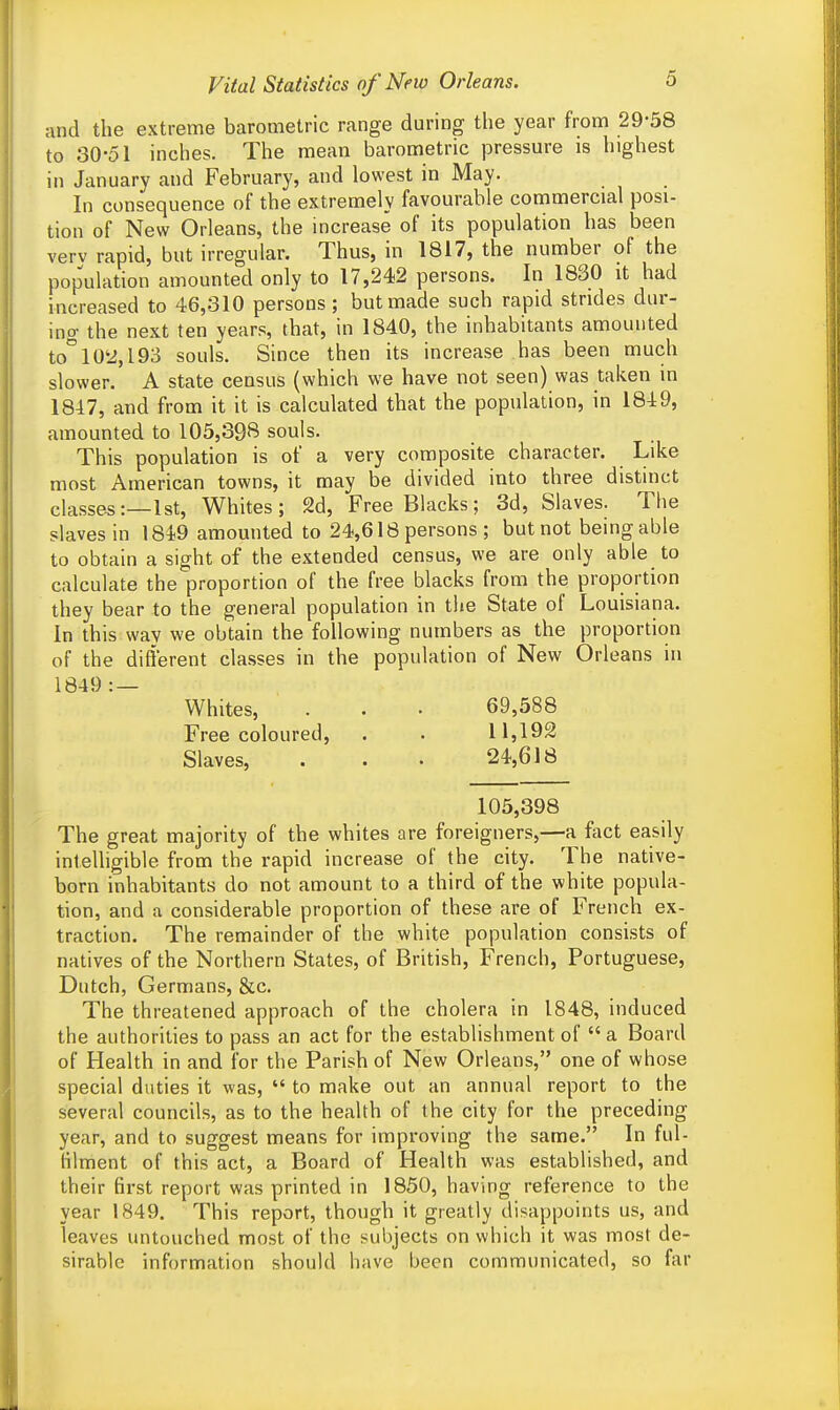 and the extreme barometric range during the year from 29-58 to 30-51 inches. The mean barometric pressure is highest in January and February, and lowest in May. In consequence of the extremely favourable commercial posi- tion of New Orleans, the increase of its population has been verv rapid, but irregular. Thus, in 1817, the number of the population amounted only to 17,242 persons. In 1830 it had increased to 46,310 persons ; but made such rapid strides dur- ing the next ten years, that, in 1840, the inhabitants amounted to°10'2,l93 souls. Since then its increase has been much slower. A state census (which we have not seen) was taken in 1847, and from it it is calculated that the population, in 1849, amounted to 105,398 souls. This population is of a very composite character. Like most American towns, it may be divided into three distinct classes:—1st, Whites; 2d, Free Blacks; 3d, Slaves. The slaves in 1819 amounted to 24,618 persons ; but not being able to obtain a sight of the extended census, we are only able to calculate the proportion of the free blacks from the proportion they bear to the general population in the State of Louisiana. In this way we obtain the following numbers as the proportion of the different classes in the population of New Orleans in 1849 : — Whites, . . • 69,588 Free coloured, . . 11,192 Slaves, . . . 24,618 105,398 The great majority of the whites are foreigners,—a fact easily intelligible from the rapid increase of the city. The native- born inhabitants do not amount to a third of the white popula- tion, and a considerable proportion of these are of French ex- traction. The remainder of the white population consists of natives of the Northern States, of British, French, Portuguese, Dutch, Germans, &c. The threatened approach of the cholera in 1848, induced the authorities to pass an act for the establishment of  a Board of Health in and for the Parish of New Orleans, one of whose special duties it was,  to make out an annual report to the several councils, as to the health of the city for the preceding year, and to suggest means for improving the same. In ful- filment of this act, a Board of Health was established, and their first report was printed in 1850, having reference to the year 1849. This report, though it greatly disappoints us, and leaves untouched most of the subjects on which it was most de- sirable information should have been communicated, so far