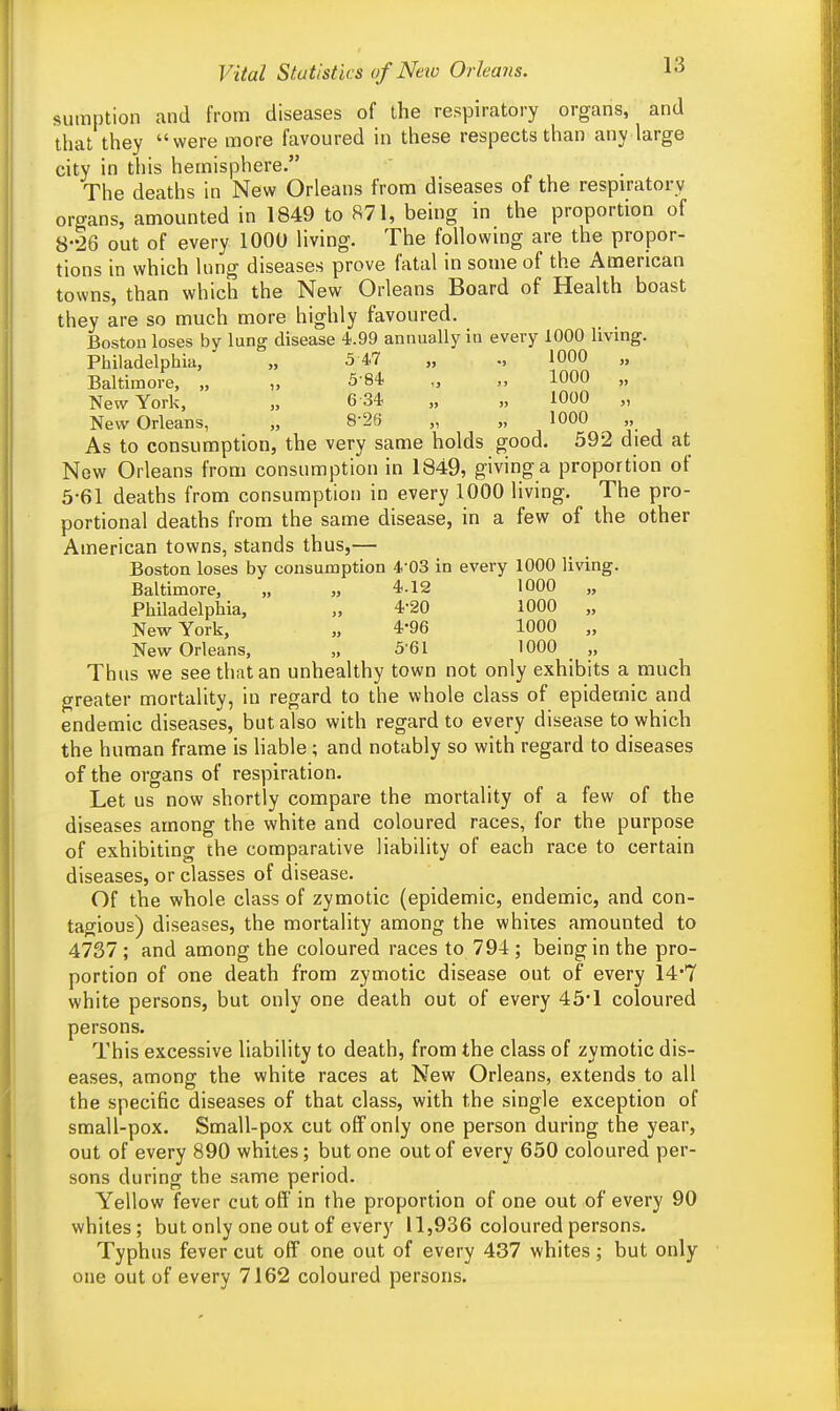 sumption and from diseases of the respiratory organs, and that they were more favoured in these respects than any large city in this hemisphere. The deaths in New Orleans from diseases of the respiratory organs, amounted in 1849 to 871, being in the proportion of 8-26 out of every 1000 living. The following are the propor- tions in which lung diseases prove fatal in some of the American towns, than which the New Orleans Board of Health boast they are so much more highly favoured. Boston loses by lung disease 4.99 annually in every 1000 living. Philadelphia, „ 5 47 „ 1000 „ Baltimore, „ „ 584 „ „ 1000 „ New York, „ 6 34 „ „ 1000 „ New Orleans, „ 826 „ „ 1000 As to consumption, the very same holds good. 592 died at New Orleans from consumption in 1849, giving a proportion of 5-61 deaths from consumption in every 1000 living. The pro- portional deaths from the same disease, in a few of the other American towns, stands thus,— Boston loses by consumption 403 in every 1000 living. Baltimore, „ „ 4.12 1000 „ Philadelphia, „ 4-20 1000 „ New York, „ 4'96 1000 „ New Orleans, „ 5 61 1000 ,, Thus we see that an unhealthy town not only exhibits a much greater mortality, in regard to the whole class of epidemic and endemic diseases, but also with regard to every disease to which the human frame is liable ; and notably so with regard to diseases of the organs of respiration. Let us now shortly compare the mortality of a few of the diseases among the white and coloured races, for the purpose of exhibiting the comparative liability of each race to certain diseases, or classes of disease. Of the whole class of zymotic (epidemic, endemic, and con- tagious) diseases, the mortality among the whiles amounted to 4737 ; and among the coloured races to 794 ; being in the pro- portion of one death from zymotic disease out of every 14*7 white persons, but only one death out of every 45*1 coloured persons. This excessive liability to death, from the class of zymotic dis- eases, among the white races at New Orleans, extends to all the specific diseases of that class, with the single exception of small-pox. Small-pox cut off only one person during the year, out of every 890 whites; but one out of every 650 coloured per- sons during the same period. Yellow fever cut off in the proportion of one out of every 90 whites; but only one out of every 11,936 coloured persons. Typhus fever cut off one out of every 437 whites; but only one out of every 7162 coloured persons.