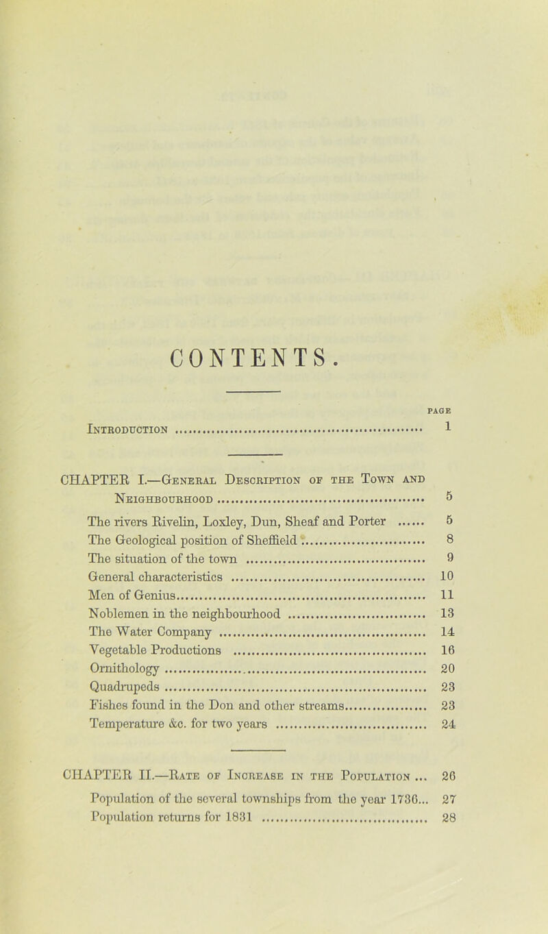 CONTENTS. PAGE Inthoduction 1 CHAPTEE I.—General Description of the Town and Neighbourhood 5 The rivers Eivelin, Loxley, Dun, Sheaf and Porter 5 The Geological position of Sheffield * 8 The situation of the town 9 General characteristics 10 Men of Genius 11 Nohlemen in the neighboui'hood 13 The Water Company 14 Vegetable Productions 16 Ornithology 20 Quadmpeds 23 Fishes found in the Don and other streams 23 Temperatiu’e &c. for two years 24 CHAPTEE II.—Eate of Increase in the Population ... 26 Population of the several townships from the year 1730... 27 Popidation returns for 1831 28