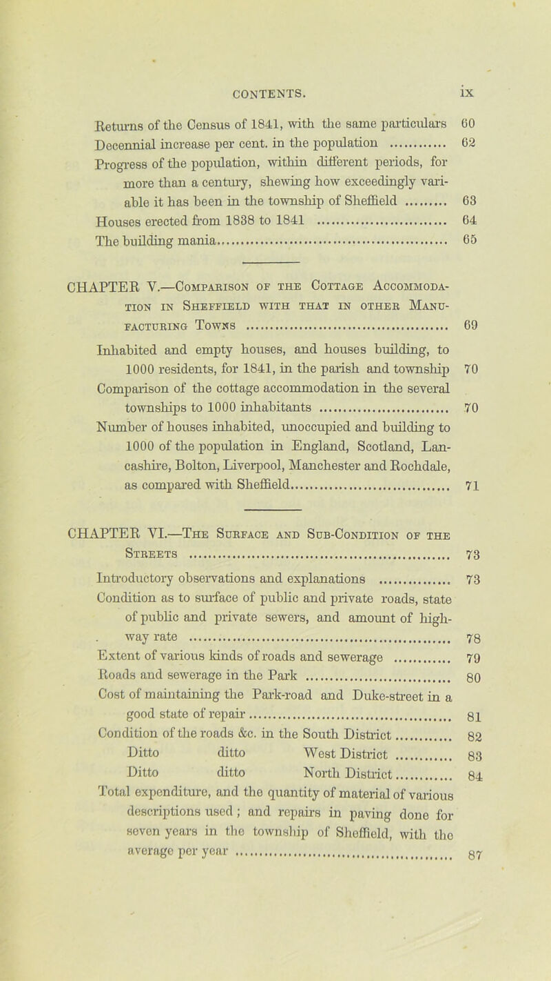 Retiu-ns of tlie Census of 1841, with tlie same poi-ticvilai-s 60 Decennial increase per cent, in the population 62 Progi-ess of the population, within different periods, for more than a centmy, shewing how exceedingly vari- able it has been in the township of Sheffield 63 Houses erected from 1838 to 1841 64 The buildiug mania 65 CHAPTER V.—Comparison of the Cottage Accommoda- tion IN Sheffield with that in other Manu- facturing Towns 69 Inliabited and empty houses, and houses bmlding, to 1000 residents, for 1841, in the parish and township 70 Comparison of the cottage accommodation in the several townships to 1000 inhabitants 70 Number of houses inhabited, unoccupied and bmlding to 1000 of the population in England, Scotland, Lan- cashii-e, Bolton, Liverpool, Manchester and Rochdale, as compared with Sheffield 71 CHAPTER VI.—The Surface and Sub-Condition of the Streets 73 Introductoiy obseiwations and explanations 73 Condition as to smface of public and private roads, state of public and private sewers, and amount of high- way rate 73 Extent of various kinds of roads and sewerage 79 Roads and sewerage in the Park 80 Cost of maintaining the Par-k-road and Duko-street in a good state of repair 81 Condition of the roads &c. in the South Distoict 82 Ditto ditto West District 83 Ditto ditto North Distiict 84 Total expenditure, and the quantity of material of various descriptions used; and repairs in paving done for seven years in the township of Sheffield, with the average per year