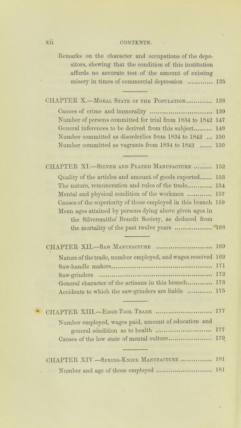 llemarks on the character and occupations of the depo- sitors, shewing that the condition of tliis institution affords no accurate test of the amount of existing misery in times of commercial depression 135 CHAPTER X.—MoiiAL State of the Population 138 Causes of crime and immorality 139 Number of persons committed for tidal fi’om 1834 to 1842 147 General inferences to he derived from this subject 148 Number committed as disorderlies from 1834 to 1842 ... 150 Niunher committed as vagrants from 1834 to 1842 150 CHAPTER XI.—Silver and Plated Manufacture 152 Quality of the ai-ticles and amount of goods exported 153 The natiue, remimeration and rides of the trade 154 Mental and physical condition of the workmen 157 Causes of the superiority of those employed in this branch 159 Mean ages attained by persons dying above given ages in the Silversmiths’ Benefit Society, as deduced fi’om the mortality of the past twelve years T68 CHAPTER XII.—Saw Manufacture 169 Nature of theti-ade, number employed, and wages received 169 Saw-handle makers 171 Saw-gi'inders 172 General character of the aitisans in this branch 173 Accidents to which the saw-giinders ai-e liable 175 CHAPTER XIII.—Edge-Tool Trade 177 Number employed, wages paid, amount of education and general condition as to health 177 Causes of the low state of mental culture 179^ CHAPTER XIV -Spring-Knife Manufacture 181 Number and age of those employed 181