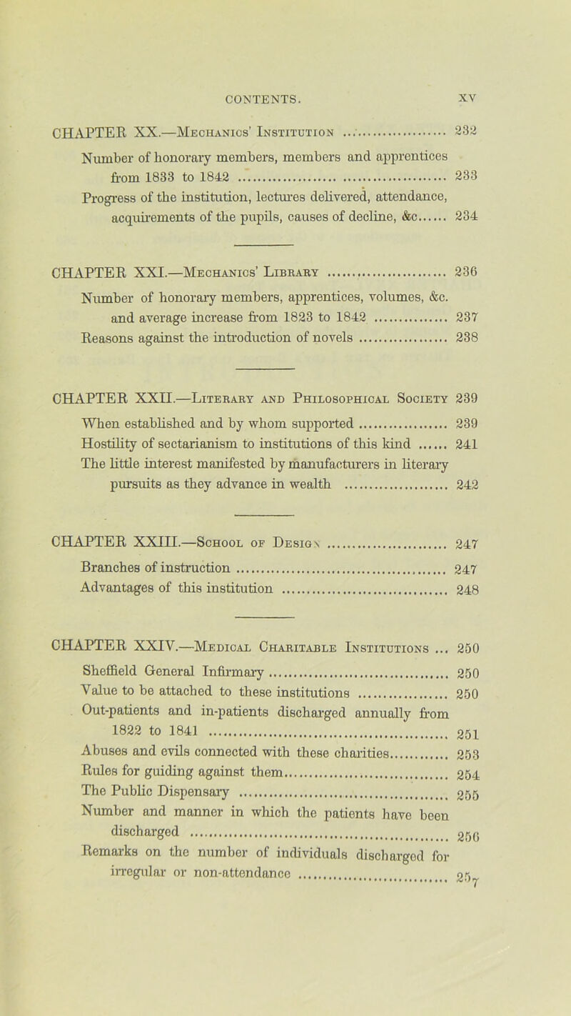 CHAPTER XX.—Mechanics’ Institution 232 Number of honorary members, members and apprentices from 1833 to 1842 233 Progi’ess of the institution, lectoes dehvered, attendance, acqunements of the pupils, causes of decline, &c 234 CHAPTER XXI.—Mechanics’ Library 236 Number of honorary members, apprentices, volumes, &c. and average increase fr-om 1823 to 1842 237 Reasons against the inti’oduction of novels 238 CHAPTER XXII.—Literary and Philosophical Society 239 When estabhshed and by whom supported 239 HostUity of sectarianism to institutions of this kind 241 The Rttle interest manifested by manufacturers in Rteraiy pursuits as they advance in wealth 242 CHAPTER XXIH.—School of Design 247 Branches of instruction 247 Advantages of this institution 248 CHAPTER XXIV.—Medical Charitable Institutions ... 250 Sheffield General Infii-maiy 250 Value to be attached to these institutions 250 Out-patients and in-patients discharged annually from 1822 to 1841 251 Abuses and evils connected with these choi-ities 253 Rules for guiding against them 254 The Public Dispensary 255 Number and manner in which the patients have been discharged 25q Remai-ks on the number of individuals discharged for iiregular or non-attendance 2^)j