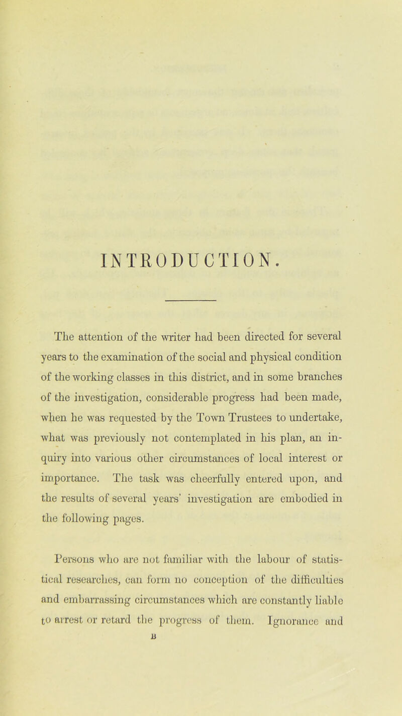 INTRODUCTION. Tlie attention of the writer had been directed for several years to the examination of the social and physical condition of the working classes in this district, and in some branches of the investigation, considerable progress had been made, when he was requested by the Tovm Trustees to undertake, what was previously not contemplated in liis plan, an in- quu'y into various otlier circumstances of local interest or importance. The task was cheerfully entered upon, and the results of several years’ investigation are embodied in the following pages. Persons who are not familiar with the labour of statis- ticfd researches, can form no conception of the difficulties and eml)an’assing circumstances which are constantly liable to arrest or retard the pmgress of tliem. Ignorance and ii