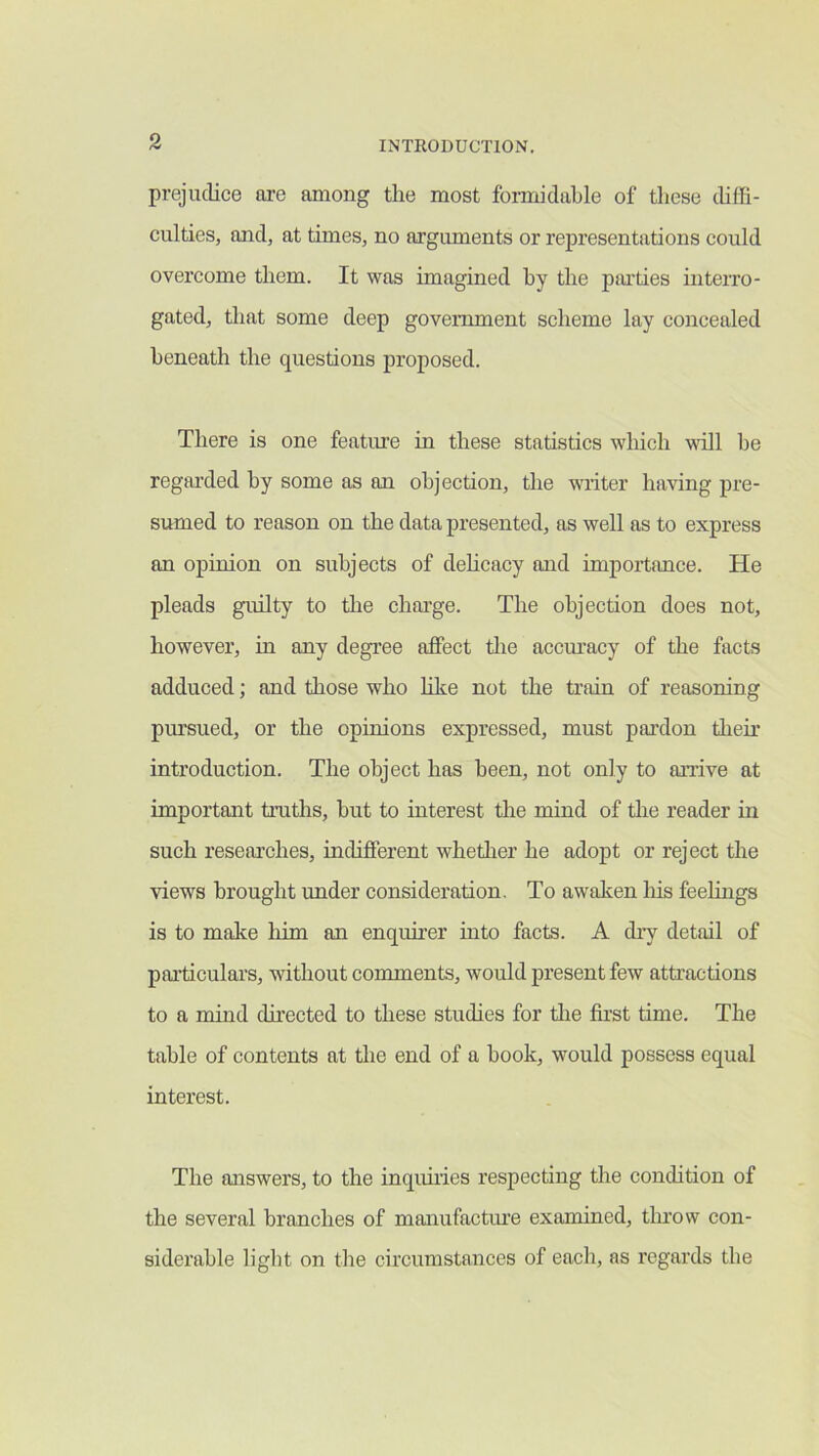 prejudice are among the most formidable of these thffi- culties, and, at times, no argiunents or representations could overcome them. It was imagined by the parties mterro- gated, that some deep government scheme lay concealed beneath the questions proposed. There is one feature in these statistics which will be regarded by some as an objection, the writer having pre- sumed to reason on the data presented, as well as to express an opinion on subjects of dehcacy and importance. He pleads guilty to tlie charge. The objection does not, however, in any degree affect the accm’acy of the facts adduced; and those who hke not the ti’ain of reasoning pursued, or the opinions expressed, must pai’don then* introduction. The object has been, not only to airive at important truths, hut to interest the mind of the reader in such researches, indifferent whether he adopt or reject the views brought under consideration. To awaken liis feelings is to make him an enqumer into facts. A dry detail of particulars, without comments, would present few attractions to a mind dh’ected to these studies for the first time. The table of contents at the end of a hook, would possess equal interest. The answers, to the inquiries respecting the condition of the several branches of manufactine examined, tlnow con- siderable light on the circumstances of each, as regards the