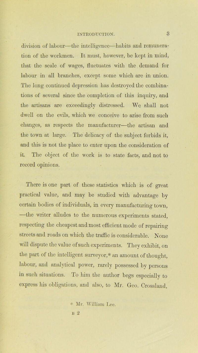 di^^siou of laLour—tlie intelligence—liaLits and remunera- tion of the worlanen. It must, however, he kept in mind, tliat the scale of wages, fluctuates vdth tlie demand for lahom- in all branches, except some winch are in union. The long continued depression has destroyed the combina- tions of several since the completion of this inquiry, and the ai'tisans are exceedingly distressed. We shall not dwell on the evils, wdiich we conceive to arise from such changes, as respects the manufacturer—the artisan and the town at large. The delicacy of the subject forbids it, and tliis is not the place to enter upon the consideration of it. The object of the work is to state facts, and not to record opinions. There is one part of these statistics wliich is of great practical value, and may be studied with advantage by certain bodies of individuals, in every manufacturing town, —the writer alludes to the numerous experiments stated, respectmg the cheapest and most efficient mode of repahing streets and roads on which tire traffic is considerable. None will dispute the value of such experiments. They exliibit, on the part of the intelligent suiweyor,* an amount of thought, labour, and analytical power, rarely possessed by persons in such situations. To him the author begs especiallv to express his obligations, and also, to Mr. Geo. Crosshmd, * Mr. Williiiiii [.(!«. B 2