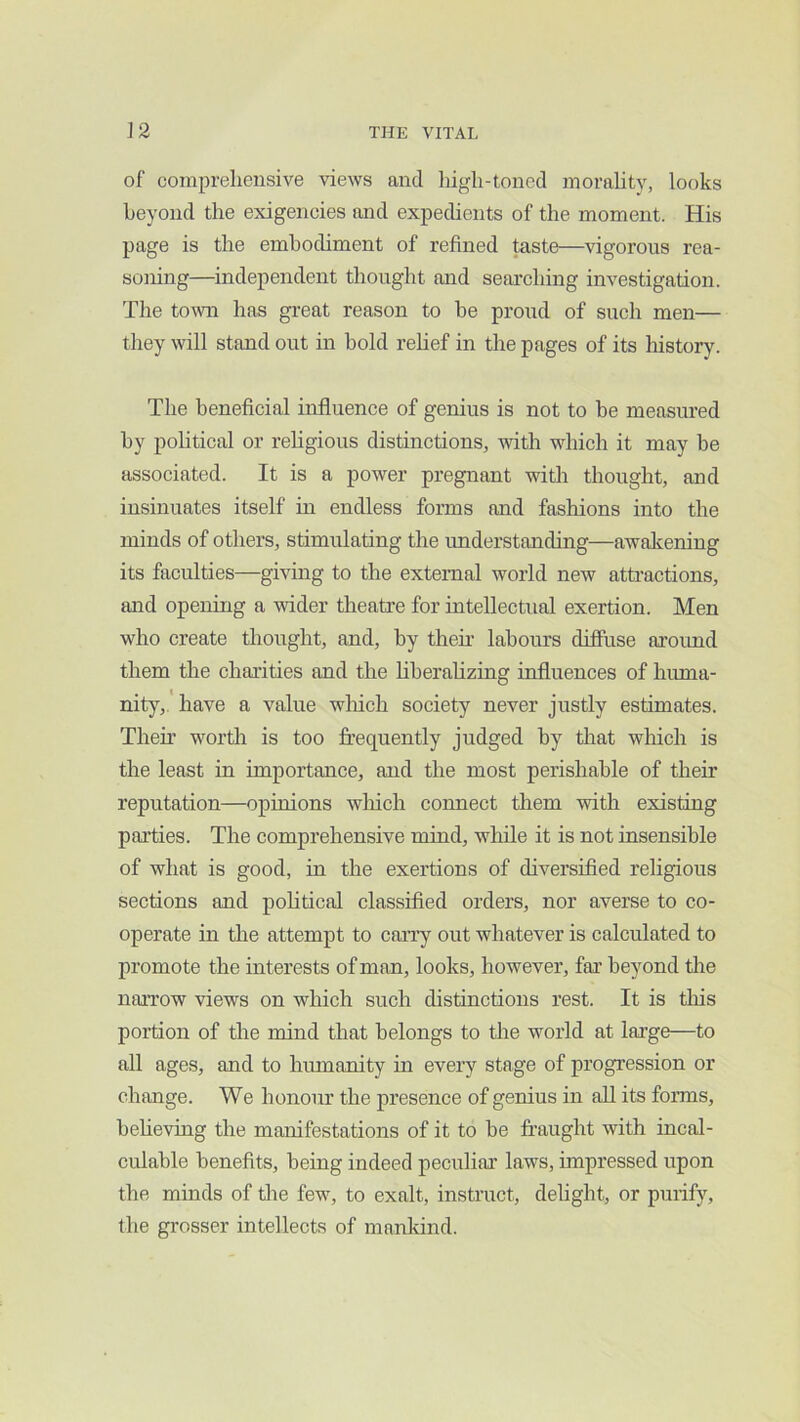 of comprehensive views and high-toned morality, looks beyond the exigencies and expedients of the moment. His page is the embodiment of refined taste—vigorous rea- soning—independent thought and searching investigation. The to^vn has great reason to be proud of such men— they will stand out in bold rehef in the pages of its history. The beneficial influence of genius is not to be measured by pohtical or rehgious distinctions, with which it may be associated. It is a power pregnant with thought, and insinuates itself in endless forms and fashions into the minds of others, stimulating the understanding—awakening its faculties—giving to the external world new attractions, and opening a wider theatre for intellectual exertion. Men who create thought, and, by then labours diffuse aroimd them the charities and the hberaUzing influences of huma- nity,.' have a value which society never justly estimates. Their worth is too frequently judged by that which is the least in importance, and the most perishable of their reputation—opinions which connect them with existing parties. The comprehensive mind, while it is not insensible of what is good, in the exertions of diversified religious sections and political classified orders, nor averse to co- operate in the attempt to carry out whatever is calculated to promote the interests of man, looks, however, far beyond tlie narrow views on which such distinctions rest. It is tliis portion of the mind that belongs to the world at large—to all ages, and to humanity in every stage of progression or change. We honour the presence of genius in all its forms, beheving the manifestations of it to be fraught with incal- culable benefits, being indeed peculiar laws, impressed upon the minds of die fewq to exalt, instruct, dehght, or purify, the grosser intellects of mankind.