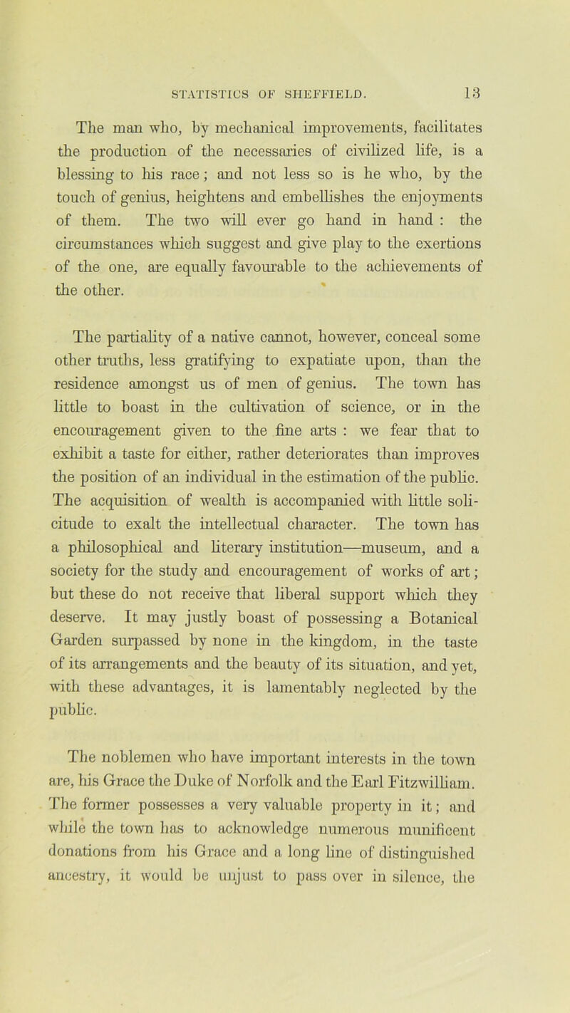 The man who, by mechanical improvements, facilitates the production of the necessai’ies of civilized life, is a blessing to his race; and not less so is he who, by the touch of genius, heightens and embellishes the enjojunents of them. The two will ever go hand in hand : the circumstances which suggest and give play to the exertions of the one, are equally favourable to the acliievements of the other. The partiality of a native cannot, however, conceal some other trutlis, less grati^ung to expatiate upon, than the residence amongst us of men of genius. The town has little to boast in the cultivation of science, or in the encouragement given to the tine arts : we feai’ that to exhibit a taste for either, rather deteriorates than improves the position of an individual in the estimation of the public. The acquisition of wealth is accompanied with little soli- citude to exalt the intellectual character. The town has a philosophical and literary institution—museum, and a society for the study and encouragement of works of art; but these do not receive that liberal support wliich they deseiwe. It may justly boast of possessing a Botanical Garden surpassed by none in the kingdom, in the taste of its arrangements and the beauty of its situation, and yet, with these advantages, it is lamentably neglected by the pubhc. The noblemen who have important interests in the town are, his Grace the Duke of Norfolk and the Earl Eitzwilliam. The former possesses a very valuable property in it; and while the town has to acknowledge numerous munificent donations fi’om his Grace and a long line of distinguished ancestry, it would be unjust to pass over in silence, the