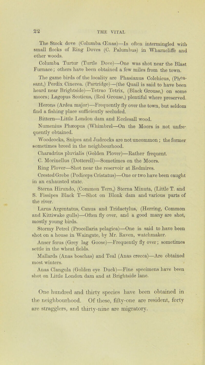The Stock dove (Columba ffinas)—Is often intermingled with small flocks of Eing Doves (C. Palumbus) in Wharncliffe and other woods. Columba Tiu-tur (Turtle Dove)—One was shot near the Blast Furnace; others have been obtained a few miles from the town. The game bfrds of the locality are Phasianus Colchicus, (Phea- sant,) Perdix Cinerea. (Partridge)—(the Quail is said to have been heai-d near- Brightside)—Tetrao Tetiix, (Black Grouse,) on some moors; Lagopus Scoticus, (Red Grouse,) plentiful where preserved. Herons (Ai-dea major)—Frequently fly over the town, but seldom find a fishing place sufiicieiitly secluded. Bittern—Little London dam and EcclesaU wood. Numeuius Phseopus (Wlumbrel—On the Moors is not unfr-e- quently obtained. Woodcocks, Sitipes and Judcocks ai'e not uncommon; tiie former sometimes breed in the ueigbbomhood. Cliai-adrius pluvialis (Golden Plover)—Rather frequent. C. MorineUus (Dotterell)—Sometimes on the Moors. Ring Plover—Shot near' the reservofr at Redmfres. Crested Grebe (Podiceps Cristatus)—One or two have been caught in an exhausted state. Sterna Hhundo, (Common Tern,) Sterna Minuta, (Little T. and S. Fissipes Black T—Shot on Blonk dam and vaiious parts of tlie river. Larus Ai-gentatus, Canus and Tridactylus, (Heiring, Common and Kittiwake gulls)—Often fly over, and a good many are shot, mostly young bfrds. Stormy Peti-el (ProceUaiia pelagica)—One is said to have been shot on a house in Waingate, by Mr. Raven, watchmaker. Anser feras (Grey lag Goose)—Frequently fly over; sometimes settle in the wheat fields. Mallai'ds (Anas boschas) and Teal (Anas crecca)—Are obtained most winters. Anas Clangitla (Golden eye Duck)—Fine specimens have been shot on Little London dam and at Brightside lane. One hundred and thirty species have been obtained in the neighbourhood. Of these, fifty-one are resident, forty are stragglers, and thirty-nine are migratory.
