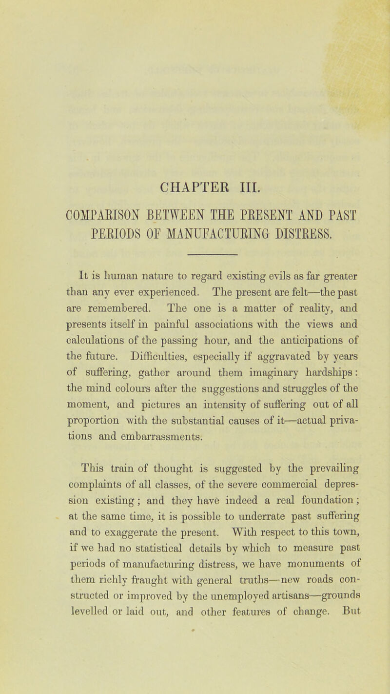 CHAPTER III. COxMPARISON BETWEEN THE PRESENT AND PAST PERIODS OF MANUFACTURING DISTRESS. It is human nature to regal’d existing evils as far gi’eater than any ever experienced. The present are felt—the past are remembered. The one is a matter of reality, and presents itself in painful associations with tlie views and calculations of the passing hour, and the anticipations of the future. Difficulties, especially if aggravated by yeai’s of suffering, gather around them imaginary hai’dships: the mind coloiu’s after the suggestions and struggles of the moment, and pictures an intensity of suffering out of all proportion with the substantial causes of it—actual priva- tions and embarrassments. This train of thonght is suggested by the prevailing complaints of all classes, of the severe commercial depres- sion existing; and they have indeed a real foundation; at the same time, it is possible to underrate past suffering and to exaggerate the present. Witli respect to this towm, if we had no statistical details by wMch to measure past periods of manufacturing distress, we have monuments of them richly fraught with general truths—new roads con- structed or improved by the unemployed artisans—grounds levelled or laid out, and other features of change. But