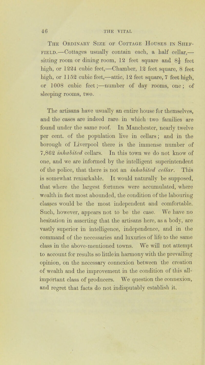 The Ordinary Size of Cottage Houses in Shef- field.—Cottages usually contain each, a half cellar,— sitting room or dining room, 12 feet square and feet high, or 1221= cubic feet,—Chamber, 12 feet square, 8 feet high, or 1152 cubic feet,—attic, 12 feet square, 7 feet high, or 1008 cubic feet;—number of day rooms, one; of sleeping rooms, two. The ai’tisans have usually an entire house for themselves, and the cases are indeed rare in which two families are found under the same roof. In Manchester, nearly twelve per cent, of the population hve in ceUai’s; and in the borough of Liveiqiool there is the immense number of 7,802 inhabited cellai's. In this town we do not know of one, and we are informed by the inteUigent superintendent of the pohce, that there is not an inhabited cellar. This is somewhat remarkable. It woidd natmally he supposed, that where the largest fortunes were accumulated, where wealth in fact most abounded, the condition of the labouring classes would be the most independent and comfortable. Such, however, appears not to be the case. We have no hesitation in asserting that the ai’tisans here, as a body, ai’e vastly superior in intelhgence, independence, and in the command of the necessai’ies and luxiuies of hfe to the same class in the above-mentioned towns. We will not attempt to account for results so httlem hamony with the prevailing opinion, on the necessary comiexion between the creation of wealth and the improvement in the condition of tliis all- important class of producers. We question the comiexion, and regret that facts do not indisputably establish it.