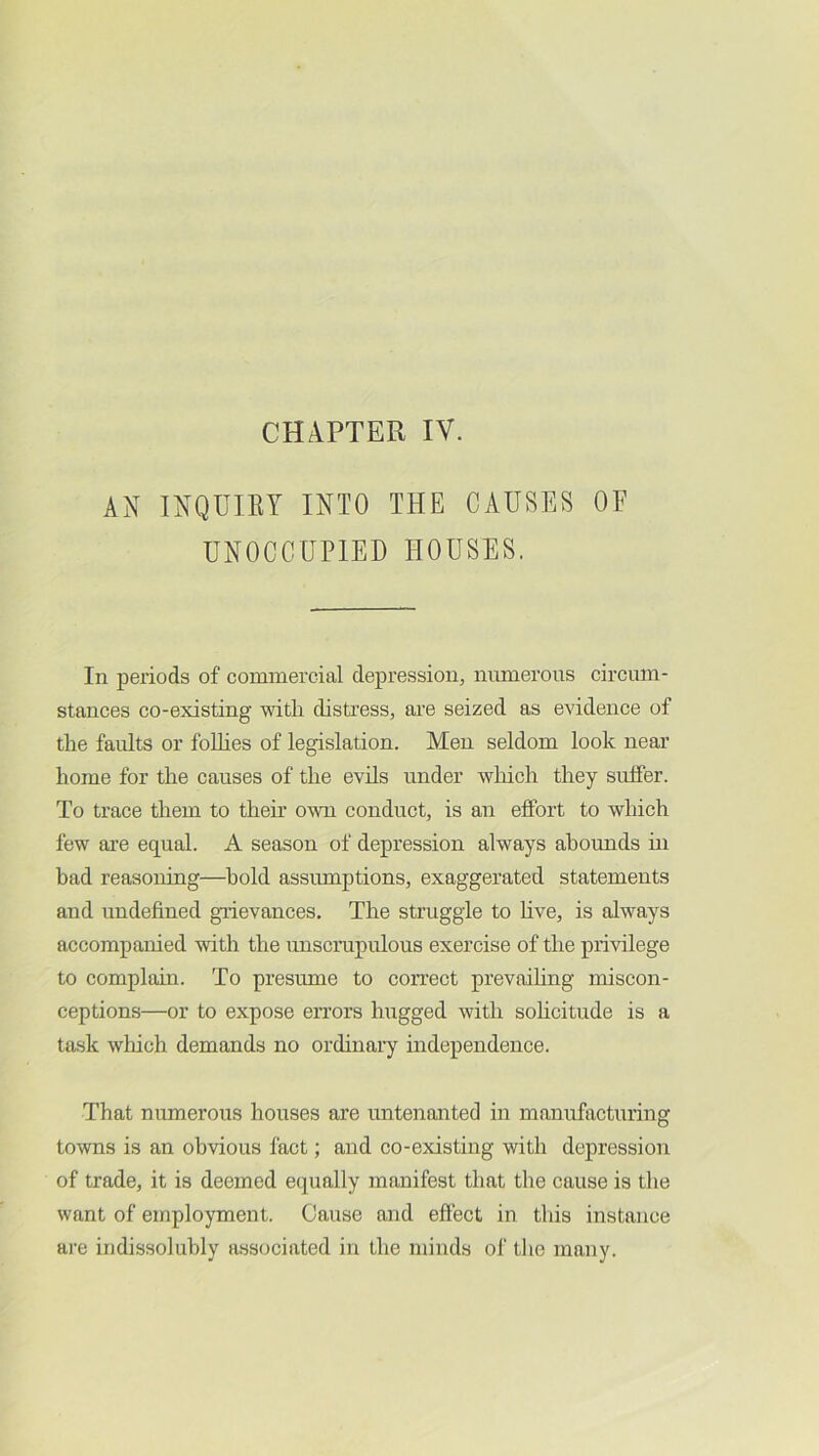 CHAPTER IV. AN INQUIRY INTO THE CAUSES OF UNOCCUPIED HOUSES. In periods of commercial depi’ession, numerous circum- stances co-existing with distress, are seized as evidence of the faults or foUies of legislation. Men seldom look near home for the causes of the evils under wliich they suffer. To trace them to their own conduct, is an effort to which few are equal. A season of depression always abounds ui bad reasoning—hold assumptions, exaggerated statements and undefined grievances. The struggle to live, is always accompanied with the unscrupulous exercise of the privilege to complain. To presume to con’ect prevailing miscon- ceptions—or to expose errors hugged with sohcitude is a task wluch demands no ordinary independence. That numerous houses are untenanted in manufacturing towns is an obvious fact; and co-existing with depression of trade, it is deemed equally manifest that the cause is the want of employment. Cause and eftect in this instance are indissolubly associated in the minds of tlie many.