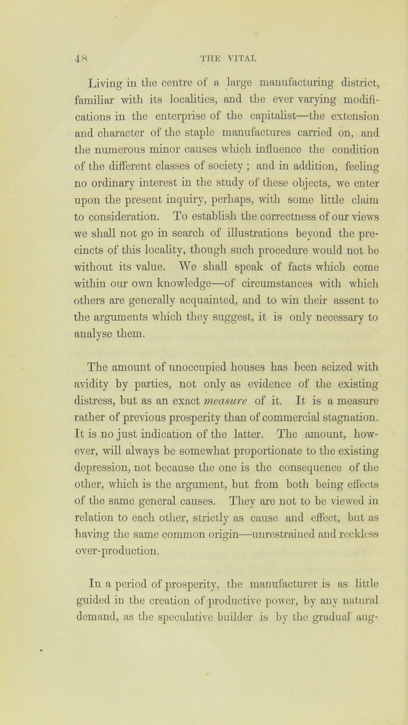 Living in tlie centre of a large manufacturing distiict, familiar with its localities, and the ever varjdng modifi- cations in the enterprise of the capitalist—the extension and character of the staple manufactiu’es carried on, and the nmnerous minor causes which influence the condition of the different classes of society ; and in addition, feeling no ordinary interest in the study of these objects, we enter upon the present inquiry, perhaps, vdth some httle claim to consideration. To estahhsh the correctness of oiu’ views we shall not go in search of illustrations beyond the pre- cincts of tliis locality, tliough such procediu’e would not he without its value. We shall speak of facts wliich come within om' own knowledge—of circumstances with which others are generally acquainted, and to win their assent to the arguments which they suggest, it is only necessai’y to analyse them. The amount of mioccupied houses has been seized with avidity by parties, not only as evidence of the existing distress, hut as an exact measure of it. It is a measure rather of previous prosperity than of commercial stagnation. It is no just indication of the latter. The amomit, how- ever, wiU always he somewhat proportionate to the existing depression, not because the one is the consequence of the other, wliich is the argument, hut from both being effects of the same general causes. They are not to be viewed in relation to each other, strictly as cause and effect, but as having the same common origin—unrestrained and reckless over-production. In a period of prosperity, the manufacturer is as little guided in the creation of productive power, by any natural demand, as the speculative binlder is by the gradual aug-