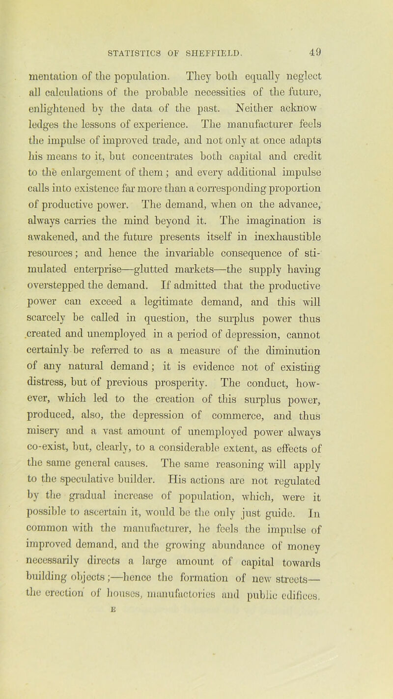 mentation of the population. They both equally neglect all calculations of the probable necessities of the future, enlightened by the data of the past. Neither aclmow ledges the lessons of experience. The manufacturer feels the impulse of improved trade, and not only at once adapts his means to it, but concentrates both capital and credit to the enliu’gement of them ; and every additional impulse calls into existence far- more than a coiTesponding proportion of productive power. The demand, when on the advance, always carries the mind beyond it. The imagination is awakened, and the futiu-e presents itself in inexliaustible resources; and hence the invaiiable consequence of sti- mulated enteiprise—glutted markets—the supply having overstepped the demand. If admitted that the productive power can exceed a legitimate demand, and tliis will scai’cely be called in question, the sinqilus power thus created and unemployed in a period of depression, cannot certainly be refeiTed to as a measure of the diminution of any natural demand; it is evidence not of existing distress, but of previous prosperity. The conduct, how- ever, wliich led to the creation of this surplus power, produced, also, the depression of commerce, and thus miser)' and a vast amount of unemployed power always co-exist, but, cleaily, to a considerable extent, as effects of the same general causes. The same reasoning will apply to the speculative builder. His actions are not regulated by the gi'adual increase of population, which, were it possible to ascertain it, would be the ouly just guide. In common with the manufacturer, he feels the impulse of improved demand, and the growing abundance of money necessarily directs a large amount of capital towards building olijccts;—hence the formation of new streets— the erection of liousos, manufactories and public edifices.