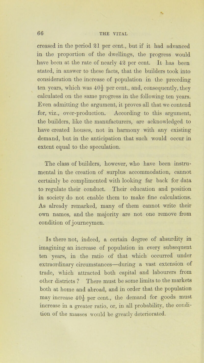 creased in the period 21 per cent., but if it had advanced in the proportion of the dwellings, the progress would have been at the rate of nearly 42 per cent. It has been stated, in answer to these facts, that the builders took into consideration the increase of population in the preceding ten years, which was 40|- per cent., and, consequently, they calculated on the same progress in tlie following ten yeai’s. Even admitting the argument, it proves all that we contend for, viz., over-production. According to this ai'gument, the builders, like the manufacturers, are acknowledged to have created houses, not in harmony with any existing demand, hut in the anticipation that such would occur in extent equal to the speculation. The class of builders, however, who have been instru- mental in the creation of sm’plus accommodation, cannot certainly he comphmented wdth looking far back for data to regulate their conduct. Their education and position in society do not enable them to make fine calculations. As aheady remarked, many of them cannot write their own names, and the majority ai’e not one remove from condition of jornme^unen. Is there not, indeed, a certain degree of ahsm’dity in imagining an increase of population in every subsequent ten years, in the ratio of that wliich occm’red under extraordinary chcumstances—during a vast extension of trade, which attracted both capital and labourers from other districts ? There must he some hmits to the mai’kets both at home and abroad, and in order that the population may increase 40^ per cent., the demand for goods must increase in a greater ratio, or, in all probability, the condi- tion of the masses would be greatly deteriorated.