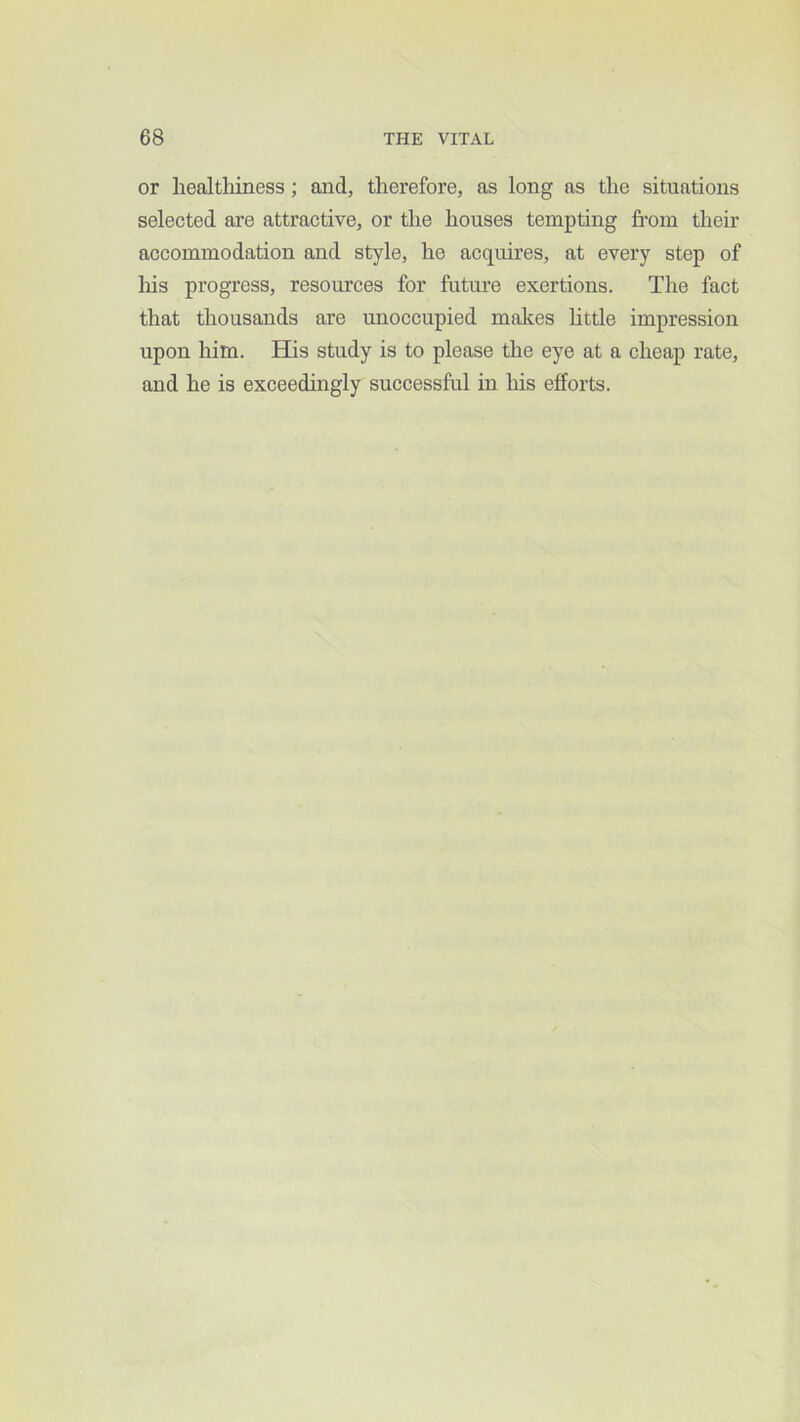 or healthiness; and, therefore, as long as the situations selected are attractive, or the houses tempting fi-om their accommodation and style, he acquires, at every step of liis progress, resom’ces for future exertions. The fact that thousands are unoccupied makes httle impression upon him. His study is to please the eye at a cheap rate, and he is exceedingly successful in his efforts.