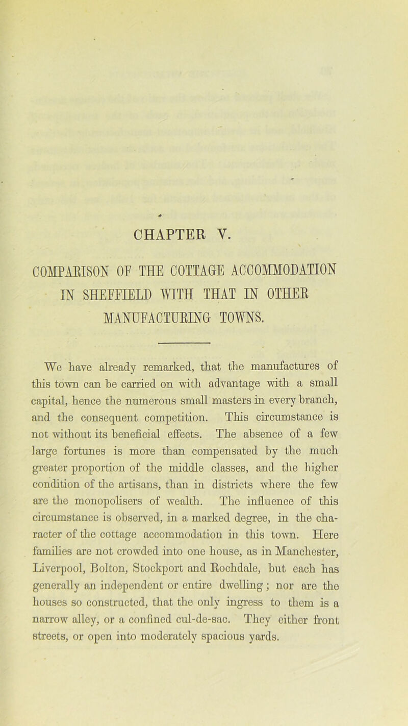 COMPARISON OF THE COTTAGE ACCOMODATION IN SHEFFIELD WITH THAT IN OTHER MANUFACTURING TOWNS. We have aheacly remarked, that the manufactures of tills town can he carried on with advantage with a small capital, hence the numerous small masters in every branch, and the consequent competition. This circumstance is not without its beneficial effects. The absence of a few large fortunes is more than compensated by the much greater proportion of the middle classes, and the higher condition of the artisans, than in districts where the few are the monopohsers of wealth. The influence of tliis circumstance is obseiwed, in a marked degree, in the cha- racter of the cottage accommodation in tliis town. Here famihes are not crowded into one house, as in Manchester, Liverpool, Bolton, Stockport and Rochdale, hut each has generally an independent or entue dwelling; nor are the houses so constructed, that the only ingress to them is a narrow alley, or a confined cul-de-sac. They either front streets, or open into moderately spacious yards.