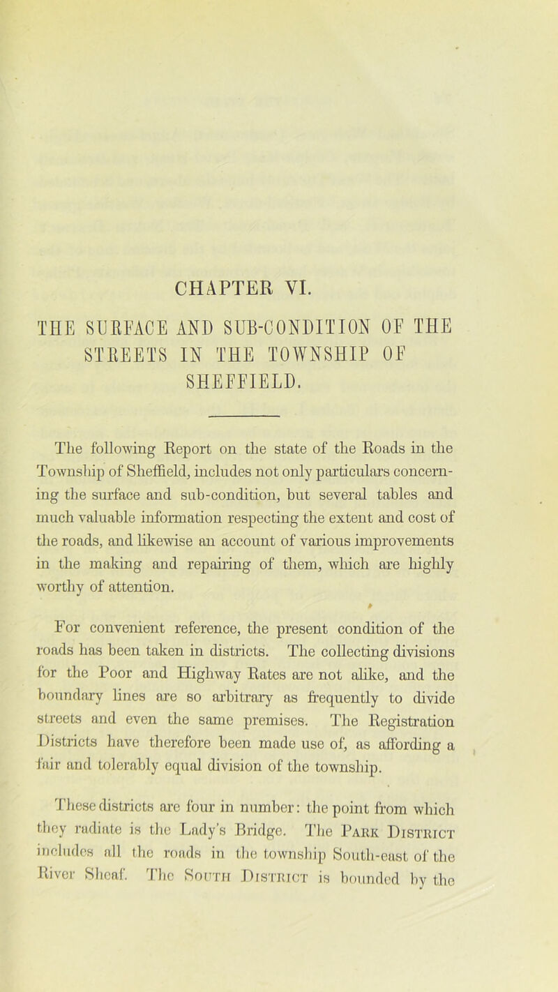 THE SUEEACE AND SUB-CONDITION OF THE STEEETS IN THE TOWNSHIP OF SHEFFIELD. The following Report on tlie state of the Roads in the Township of Sheffield, includes not only particulars concern- ing the surface and sub-condition, but several tables and much valuable information respecting the extent and cost of the roads, and likewise an account of various improvements in the making and repairing of them, which ai’e highly worthy of attention. For convenient reference, the present condition of the roads has been taken in districts. The collecting divisions for the Poor and Highway Rates are not alilce, and the boundary lines ai'e so arbitrary as frequently to divide streets and even the same premises. The Registration Districts have therefore been made use of, as affording a fair and tolerably eqmd division of the township. These(hstricts are four in number: the point from which they radiate is the Lady’s Bridge. 'The Park District includes all the roads in the township South-east of the River Sheaf. The So(tth District is bounded by the