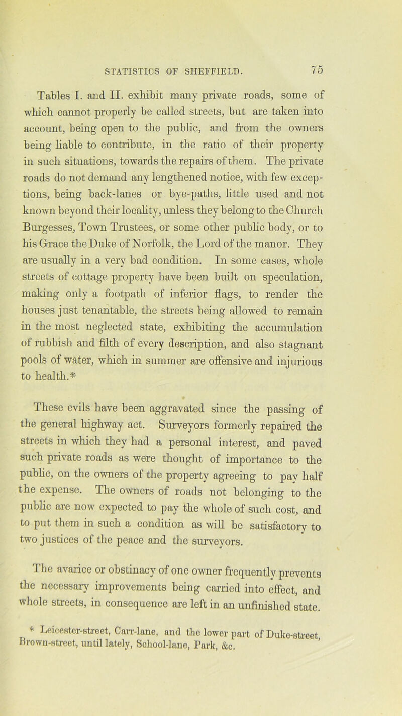 Tables I. and II. exhibit many private roads, some of wliich cannot properly be called streets, but are taken into account, being open to the pubhc, and from the owiers being hable to contribute, in the ratio of theii’ property in such situations, towards the repairs of them. The private roads do not demand any lengthened notice, with few excep- tions, being back-lanes or bye-paths, httle used and not known beyond their locahty, unless they belong to the Church Bm’gesses, Town Trustees, or some other pubhc body, or to his G race the Duke of Norfohc, the Lord of the manor. They are usually in a very bad condition. In some cases, whole sti’eets of cottage property have been built on speculation, making only a footpath of inferior flags, to render the houses just tenantahle, the streets being allowed to remain in the most neglected state, exliibiting the accumulation of rubbish and filth of every description, and also stagnant pools of water, which in summer are offensive and injurious to health.* These evils have been aggravated since the passing of the general liighway act. Surveyors formerly repaired the streets in which they had a personal interest, and paved such private roads as were thought of importance to the puhhc, on the owners of the property agreeing to pay half the expense. The owners of roads not belonging to the pubhc are now expected to pay the whole of such cost, and to put them in such a condition as will he satisfactory to two justices of the peace and the surveyors. The avarice or obstinacy of one owner frequently prevents the neeessary improvements being earried into effect, and whole streets, in consequence are left in an unfinished state. * Loicester-street, Can’-lane, and the lower part of Duke-street Brown-street, until lately, School-lane, Park, &c.