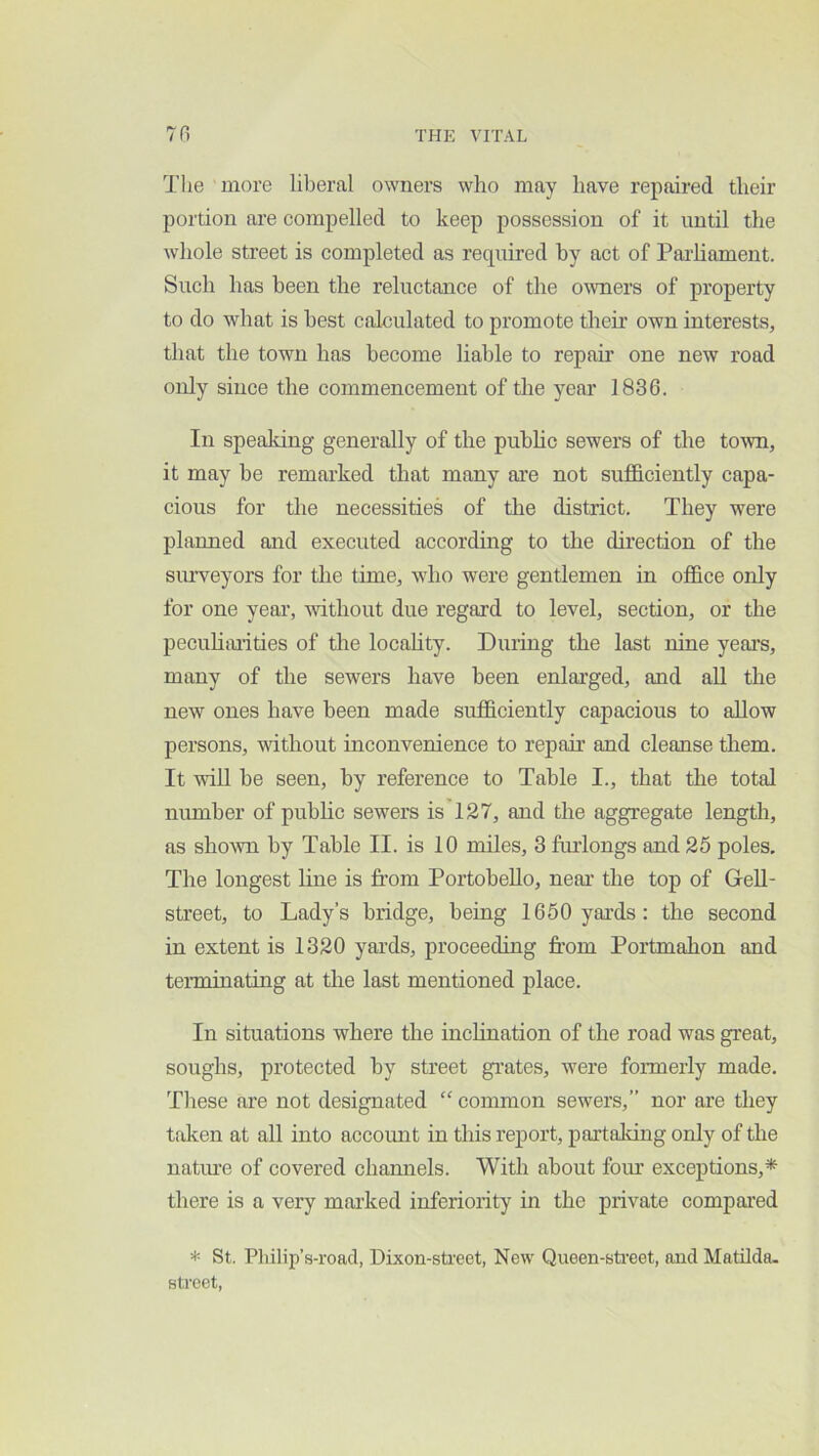 The more liberal owners who may have repaired their portion are compelled to keep possession of it until the whole street is completed as required by act of Parliament. Such has been the reluctance of the oAvners of property to do what is best calculated to promote their own interests, that the town has become liable to repair one new road only since the commencement of the year 1836. In spealdng generally of the pubhc sewers of the to'wn, it may be remarked that many axe not sufficiently capa- cious for the necessities of the district. They were plaimed and executed according to the direction of the siu’veyors for the time, who were gentlemen in office only for one year, without due regard to level, section, or the pecuhimties of the locahty. During the last nine yeai’s, many of the sewers have been enlarged, and all the new ones have been made sufficiently capacious to allow persons, without inconvenience to repair and cleanse them. It -will be seen, by reference to Table I., that the total number of pubhc sewers is 127, and the aggregate length, as shown by Table II. is 10 miles, 3 finlongs and 25 poles. The longest line is from PortobeUo, near the top of GeU- street, to Lady’s bridge, being 1660 yards; the second in extent is 1320 yards, proceeding from Portmahon and teiTninating at the last mentioned place. In situations where the inchnation of the road was great, soughs, protected by street grates, were formerly made. These are not designated “ conunon sewers,” nor are they taken at all into account in this report, partaking only of the natine of covered chamiels. With about fom’ exceptions,* there is a very marked inferiority in the private compared * St. Pliilip’s-roacl, Dixon-sti'eet, New Queen-sti'eet, and Matilda, street,