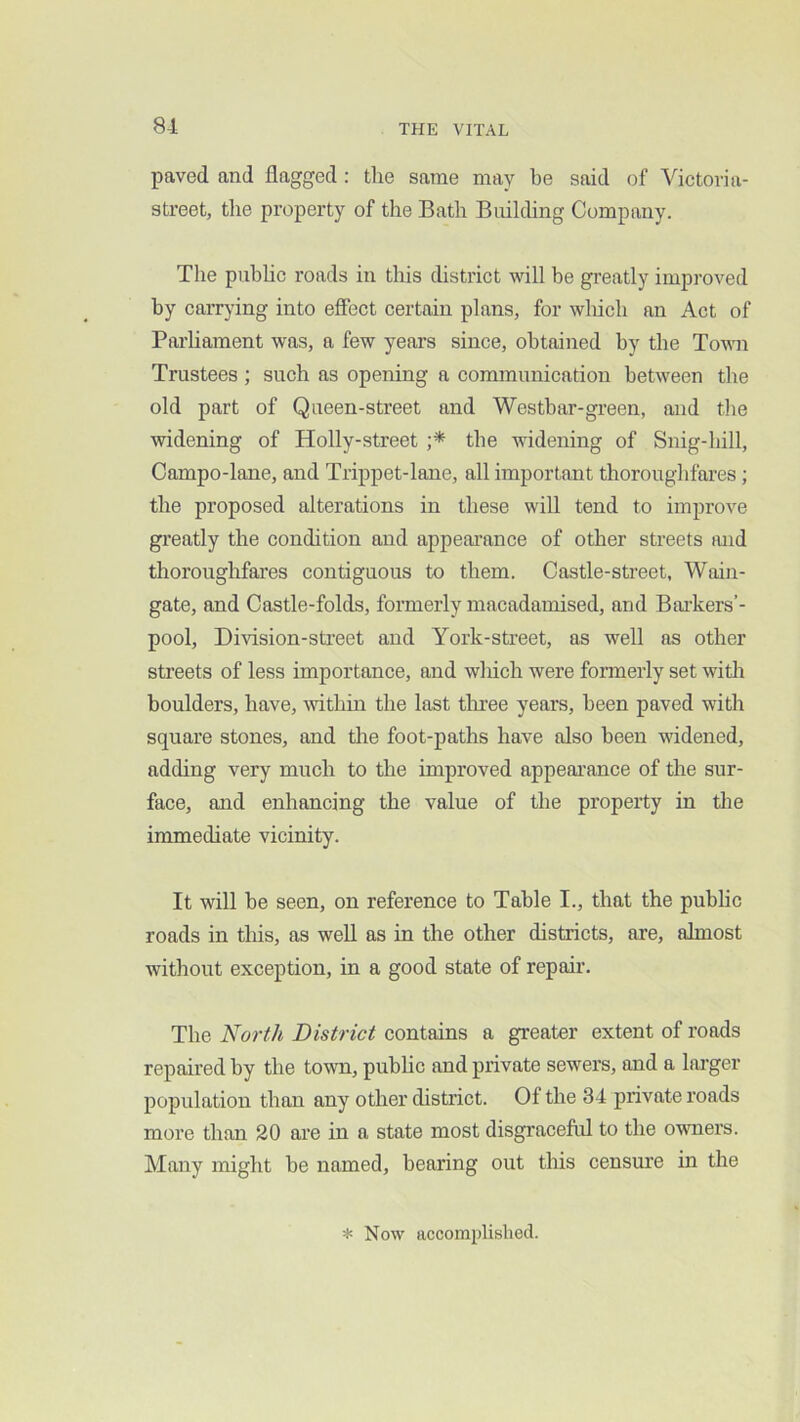 81 paved and flagged: tlie same may be said of Victovia- street, the property of the Bath Building Company. The pubhc roads in this district will be greatly improved by carrying into eflect certain plans, for wliich an Act of Parliament was, a few years since, obtained by the Town Trustees ; such as opening a eommunication between the old part of Queen-street and Westbar-green, and the widening of Holly-street the widening of Snig-hill, Campo-lane, and Trippet-lane, all important thoroughfares; the proposed alterations in these will tend to improve gi’eatly the condition and appeai’ance of other streets and thoroughfares contiguous to them. Castle-street, Wain- gate, and Castle-folds, formerly macadamised, and Bai'kers’- pool, Division-sti’eet and York-street, as well as other streets of less importance, and wliich were formerly set with boulders, have, within the last tliree years, been paved with square stones, and the foot-paths have also been widened, adding very much to the improved appearance of the sur- face, and enhancing the value of the property in the immediate vicinity. It will be seen, on reference to Table I., that the pubhc roads in tliis, as well as in the other districts, are, almost without exception, in a good state of repair. The North District contains a greater extent of roads repaired by the town, pubhc and private sewers, and a larger population than any other district. Of the 34 private roads more than 20 are in a state most disgraceful to the owners. Many might be named, bearing out this censure in the * Now accomplished.