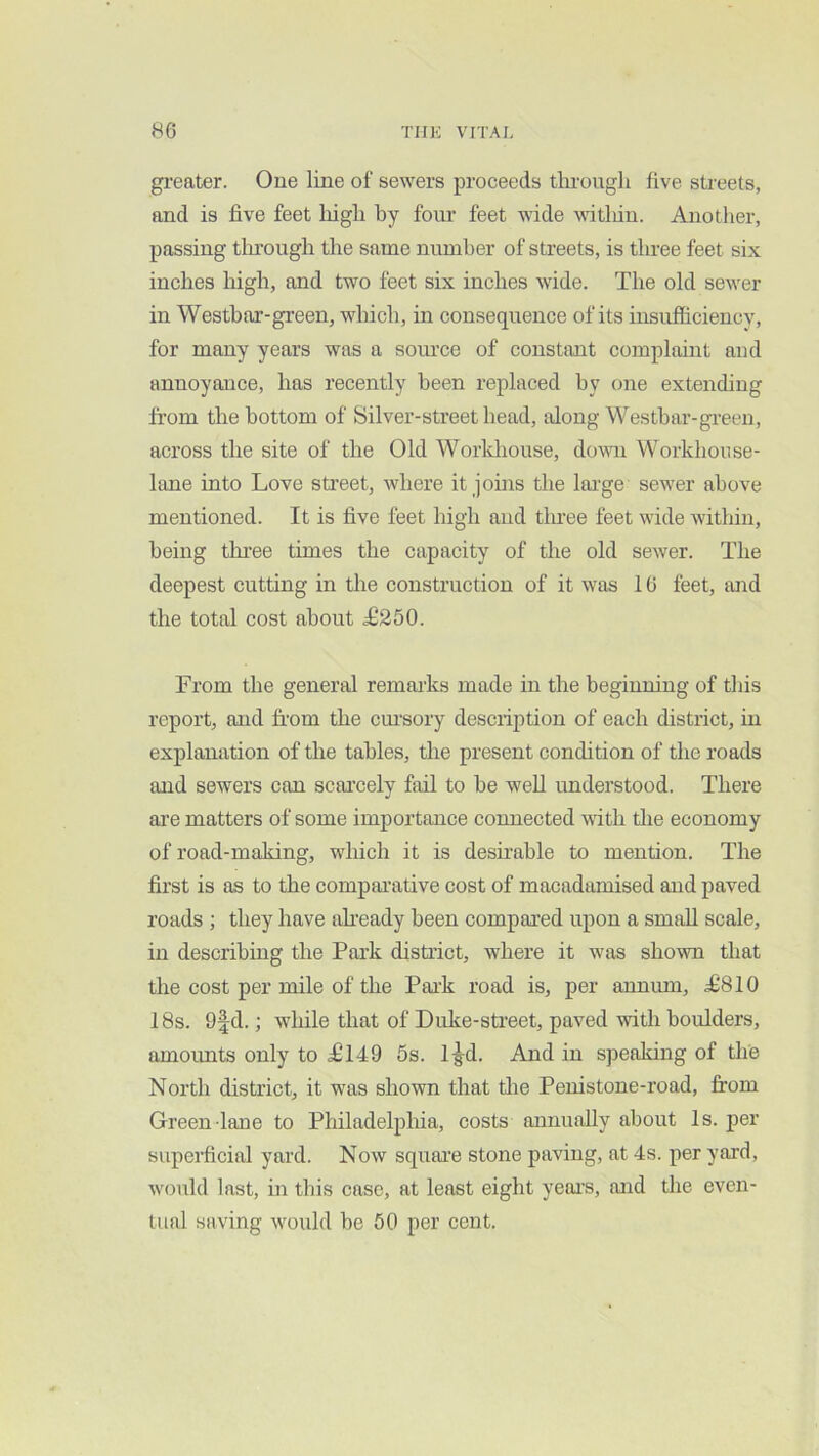greater. Oue line of sewers proceeds through five streets, and is five feet high hy four feet wide witliin. Another, passing tlnough the same numher of streets, is three feet six inches high, and two feet six inches wide. The old sewer in Westhar-green, wliich, in consequence of its insufficiency, for many years was a som'ce of constant complaint and annoyance, has recently been replaced hy one extending from the bottom of Silver-street head, along Westhar-green, across the site of the Old Worldiouse, down Workhouse- lane into Love street, where it joins the lai'ge sewer above mentioned. It is five feet high and three feet wide within, being thi'ee times the capacity of the old sewer. The deepest cutting in the construction of it was 16 feet, and the total cost about T250. From the general remarks made in the beginning of this report, and from the cm’sory description of each district, in explanation of the tables, the present condition of the roads and sewers can scai’cely fail to he well understood. There are matters of some importance connected with tlie economy of road-making, which it is desirable to mention. The first is as to the compai’ative cost of macadamised and paved roads ; they have afready been compared upon a smtiU scale, in describing the Park district, where it was shown that the cost per mile of the Park road is, per annum, ^810 18s. 9fd.; while that of Duke-street, paved with boulders, amounts only toTl49 5s. 1-g-d. And in speaking of the North district, it was shown that tlie Penistone-road, from Green lane to Philadelphia, costs annually about Is. jjer supeifrcial yard. Now squai'e stone paving, at 4s. per yard, would last, in this case, at least eight yeai’s, and the even- tual saving would he 50 per cent.
