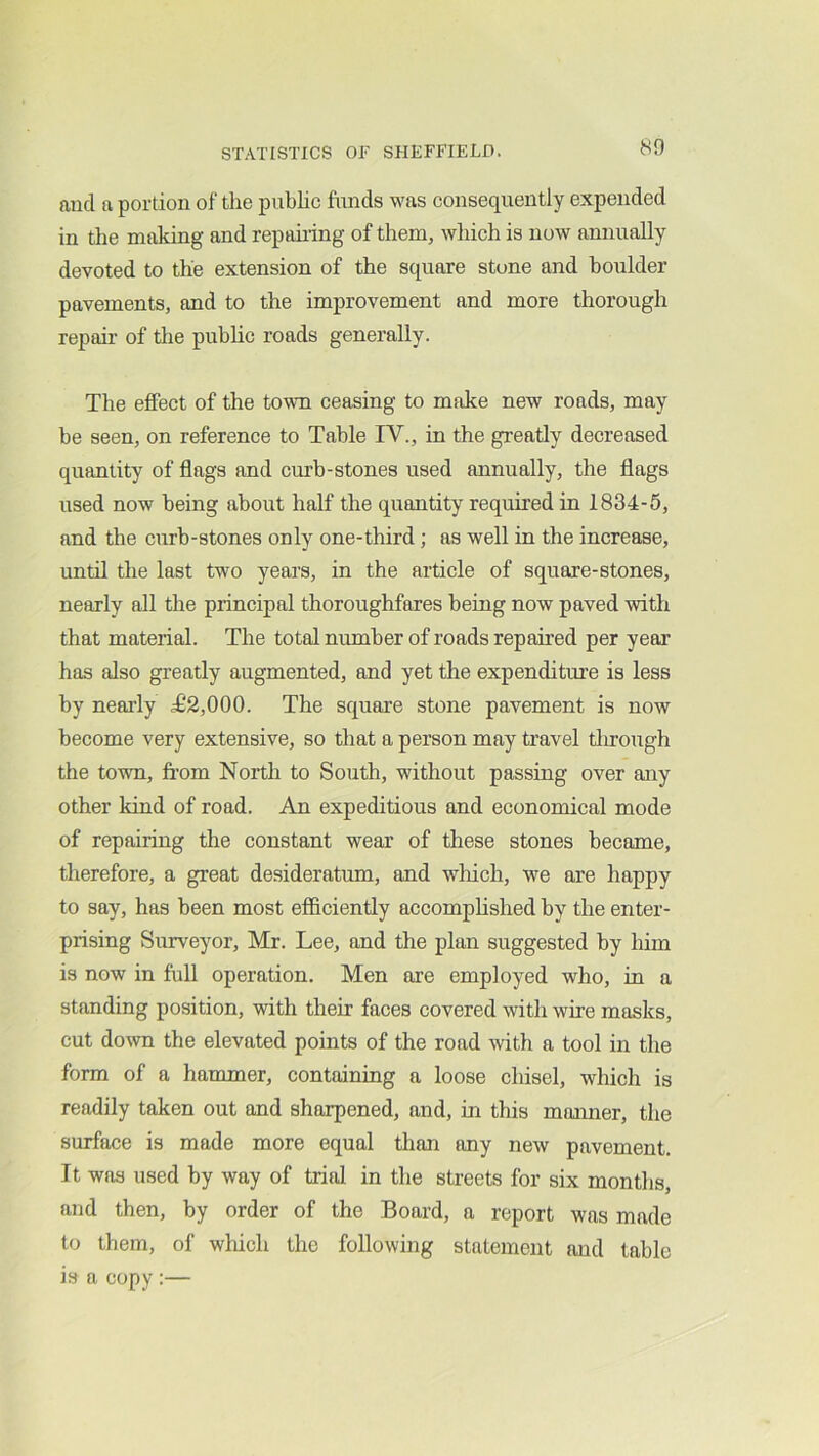 and a portion of the pubhc funds was consequently expended in the making and repairing of them, which is now annually devoted to the extension of the square stone and boulder pavements, and to the improvement and more thorough repair of the pubhc roads generally. Tbe effect of the town ceasing to make new roads, may be seen, on reference to Table IV., in the greatly decreased quantity of flags and curb-stones used annually, the flags used now being about half the quantity required in 1834-5, and the curb-stones only one-third; as well in the increase, until the last two years, in the article of square-stones, nearly all the principal thoroughfares being now paved with that material. The total number of roads repaired per year has also greatly augmented, and yet the expenditure is less by nearly ^2,000. The square stone pavement is now become very extensive, so that a person may travel tlrrough the town, from North to South, without passing over any other kind of road. An expeditious and economical mode of repairing the constant wear of these stones became, therefore, a great desideratum, and wliich, we are happy to say, has been most efficiently accomplished by the enter- prising Surveyor, Mr. Lee, and the plan suggested by him is now in full operation. Men are employed who, in a standing position, with their faces covered with wire masks, cut down the elevated points of the road with a tool in the form of a hammer, containing a loose chisel, which is readily taken out and sharpened, and, in this manner, the surface is made more equal than any new pavement. It was used by way of trial in the streets for six months, and then, by order of the Board, a report was made to them, of which the following statement and table is a copy :—