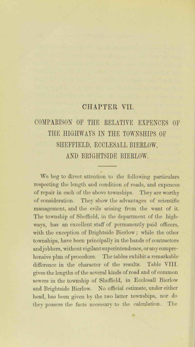 COMPARISON OF THE RELATIVE EXPENCES OF THE HIGHWAYS IN THE TOWNSHIPS OF SHEFFIELD, ECCLESALL BIERLOW, AND BRIGHTSIDE BIERLOW. We beg to direct attention to the following particulars respecting the length and condition of roads, and expences of repair in each of the above townships. They are worthy of consideration. They show the advantages of scientific management, and the evils arising from the want of it. The township of Sheffield, in the department of the high- ways, has an excellent staff of permanently paid officers, with the exception of Brightside Bierlow; while the other townships, have been principally in the hands of contractors and jobbers, without vigilant superintendence, or any compre- hensive plan of procedure. The tables exliibit a remarkable difference in the character of the results. Table VIII. gives the lengths of the several kinds of road and of common sewers in the township of Sheffield, in Ecclesall Bierlow and Brightside Bierlow. No official estimate, under either head, has been given by the two latter townships, nor do they possess the facts necessary to the calculation. The