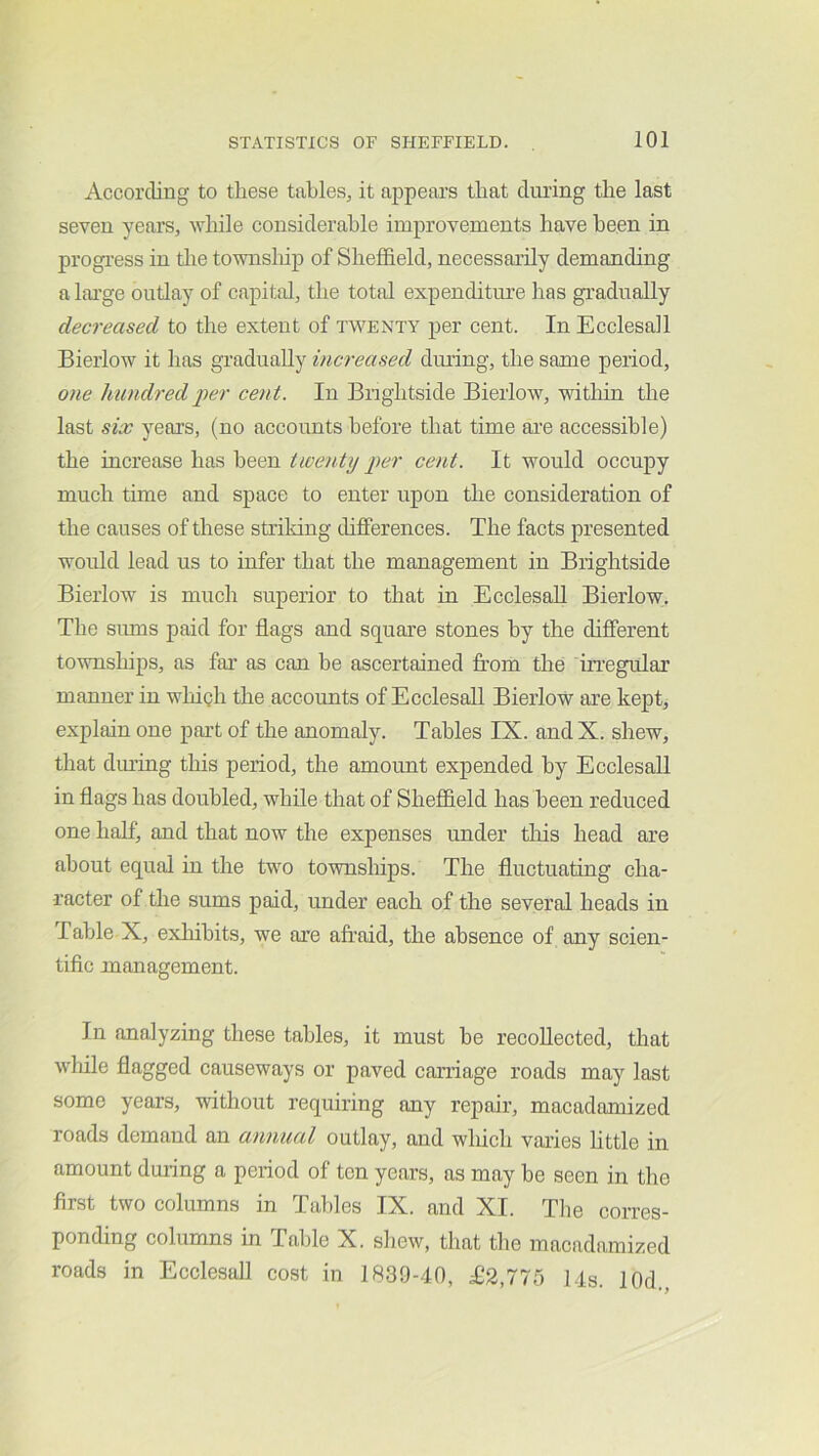 According to these tables, it appears that during the last seven years, wliile considerable improvements have been in progi-ess in tlie townsluj) of Sheffield, necessarily demanding a lai’ge outlay of capital, the total expenditure has gi’adnally decreased to the extent of twenty per cent. In Ecclesall Bieiiow it has gradually increased dming, the same period, one hundred j>er cent. In Brightside Bierlow, within the last six yeai’s, (no accounts before that time ai’e accessible) the increase has been tweniij per cent. It would occupy much time and space to enter upon tlie consideration of the causes of these striking differences. The facts presented would lead us to infer that the management in Brightside Bierlow is much superior to that in Ecelesall Bierlow;. The sums paid for flags and square stones by the different townships, as fai’ as can be ascertained fi’om the irregular manner in wlnph the accounts of Ecclesall Bierlow are kept, explain one part of the anomaly. Tables IX. and X. shew, that dm’ing this period, the amount expended by Ecclesall in flags has doubled, while that of Sheffield has been reduced one half, and that now the expenses under tliis head are about equal in the two townships. The fluctuating cha- racter of the sums paid, under each of the several heads in Table X, exhibits, we are afraid, the absence of any scien- tific management. In analyzing these tables, it must he recollected, that wliile flagged causeways or paved carriage roads may last some years, without requiring any repair, macadamized roads demand an annual outlay, and which vai’ies little in amount during a period of ten years, as may he seen in the first two columns in Tables IX. and XI. Tlie corres- ponding columns in Table X. shew, that the macadamized roads in Ecclesall cost in 1839-40, ^2,775 14s. lOd.,