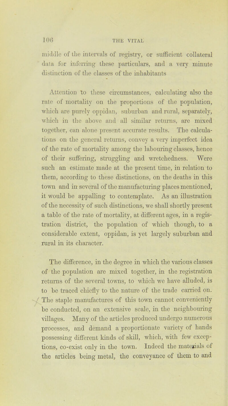 middle of the intervals of registiy, or sufficient collateral data for inferring these particuhu’S, and a very minute distinction of the classes of the inhabitants Attention to these circumstances, calculating also the rate of mortality on the proportions of the population, which are purely oppidan, suhurhan and rural, separately, which in the above and all similar retinns, are mixed together, can alone present accurate results. The calcula- tions on the general retinns, convey a very imperfect idea of the rate of mortality among the lahom’ing classes, hence of their suffering, straggling and wi'etchedness. Were such an estimate made at the present time, in relation to them, according to these distinctions, on the deaths in this town and in several of the manufactming places mentioned, it would he appalling to contemplate. As an illustration of the necessity of such distinctions, we shall shortly present a table of the rate of mortality, at different ages, in a regis- tration district, the population of which though, to a considerable extent, oppidan, is yet largely suburban and rural in its character. The difference, in tlie degree in wliich the various classes of the population are mixed together, in the registration returns of the several tmras, to which we have alluded, is to be traced chiefly to the nature of the trade canied on. The staple manufactiu’es of this town camiot conveniently be conducted, on an extensive scale, in tire neighboining villages. Many of the articles produced imdergo numerous processes, and demand a proportionate variety of hands possessing different kinds of sldll, which, with few excep- tions, co-exist only in the tovm. Indeed the matejdals of the articles being metal, tire conveyance of them to and