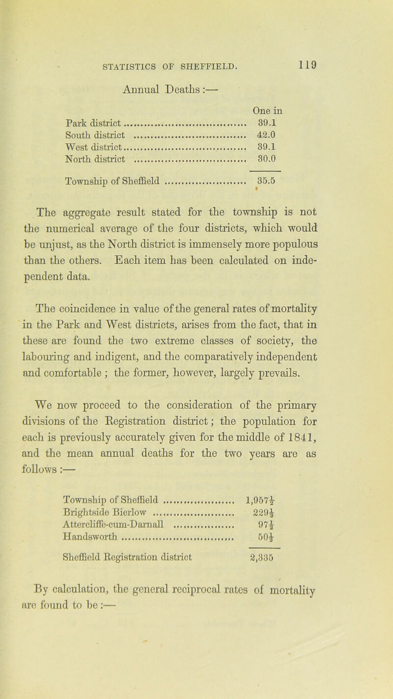 Annual Deaths:— One in Park disti'ict 39.1 South distiict 42.0 West distiict 39.1 North district 30.0 Township of Sheffield 35.5 The aggregate result stated for the townsliip is not the numerical average of the four districts, which would be unjust, as the North district is immensely more populous than the others. Each item has been calculated on inde- pendent data. The coincidence in value of the general rates of mortality in the Park and West districts, arises from the fact, that in these are found the two extreme classes of society, the labouring and indigent, and the comparatively independent and comfortable; the former, however, largely prevails. We now proceed to the consideration of the primary divisions of the Kegistration district; the population for each is previously accurately given for the middle of 1841, and the mean annual deaths for the two years are as follows:— Township of Sheffield 1,957^ Brightside Bierlow 229^ Attercliffe-cum-Damoll 97^ Handsworth 50^ Sheffield Ecgistration district 2,335 By calculation, the general reciprocal rates of mortality are found to be :—