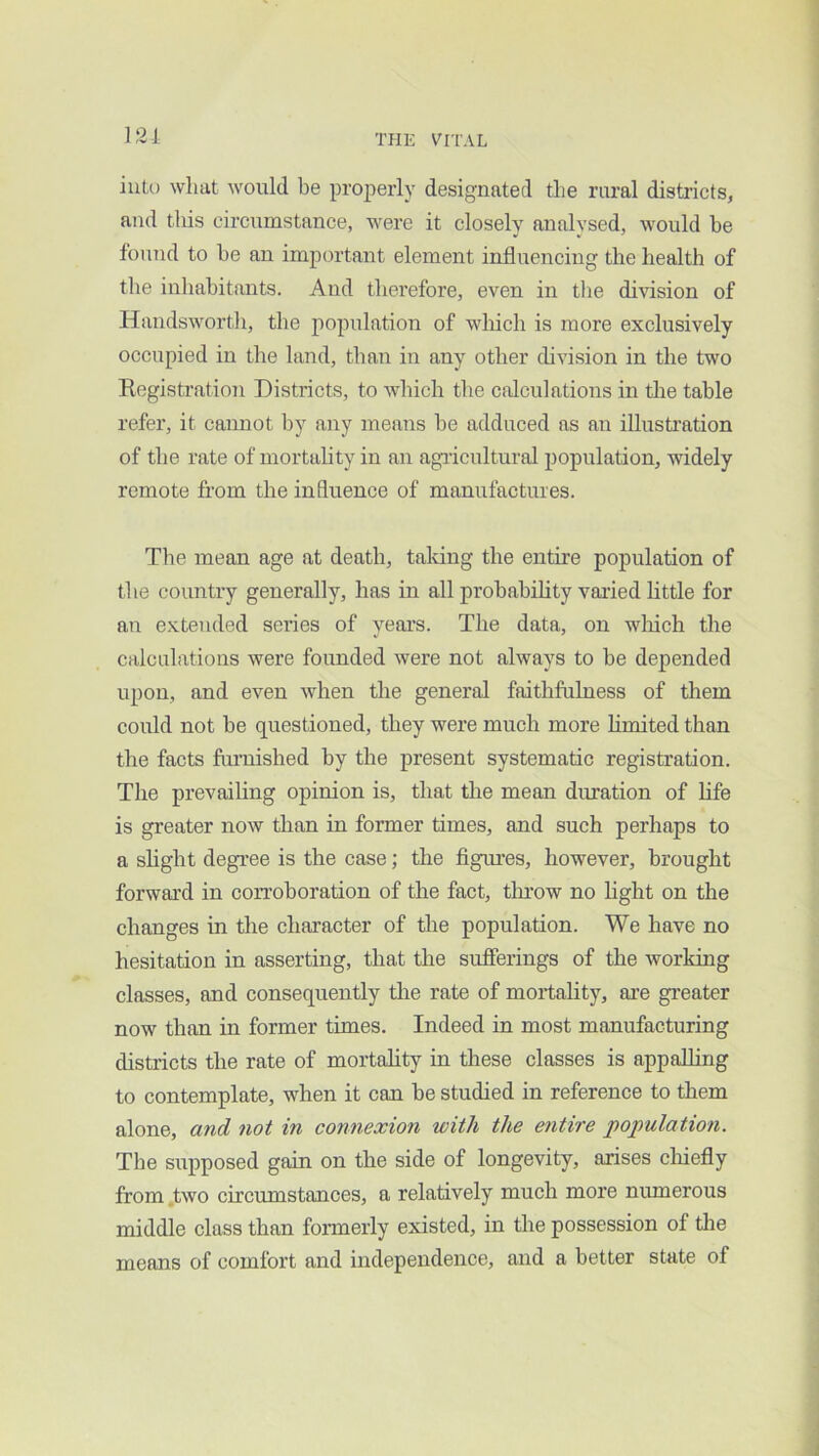 121 ink) what would be properly designated the rural districts, and tliis circumstance, were it closely analysed, would be found to be an important element influencing the health of the inhabitants. And therefore, even in tlie division of Handsworth, the population of wliich is more exclusively occupied in the land, than in any other division in the two Registration Districts, to which the calculations in the table refer, it cannot by any means be adduced as an illustration of the rate of mortahty in an agiicultural population, widely remote from the influence of manufactures. The mean age at death, taldng the entire population of the country generally, has in all probability varied little for an e.xtended series of years. The data, on wliich the calculations were founded were not always to be depended upon, and even when the general faithfulness of them could not be questioned, they were much more limited than the facts furnished by the present systematic registration. The prevailing opinion is, that the mean duration of life is greater now than in former times, and such perhaps to a slight degree is the case; the figures, however, brought forward in coiToboration of the fact, throw no hght on the changes in the character of the population. We have no hesitation in asserting, that the sufierings of the working classes, and consequently the rate of mortality, are gi’eater now than in former times. Indeed in most manufacturing districts the rate of mortality in these classes is appalling to contemplate, when it can be studied in reference to them alone, and not in connexion with the e^itire population. The supposed gain on the side of longevity, arises cliiefly from .two circumstances, a relatively much more numerous middle class than fonnerly existed, in the possession of the means of comfort and independence, and a better state of