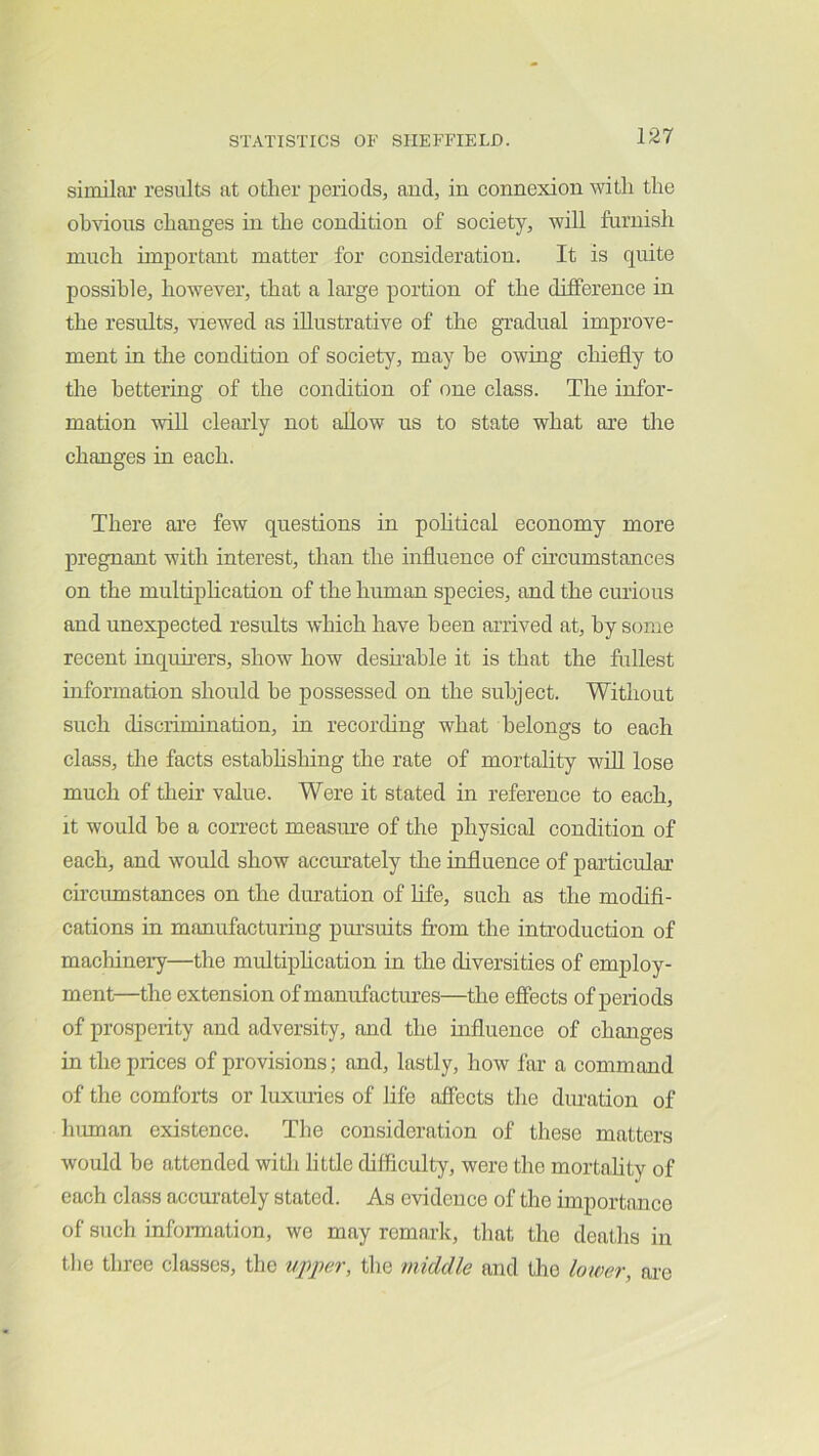 similai’ results at other periods, and, in connexion with the obvious changes in the condition of society, will furnish much important matter for consideration. It is quite possible, however, that a lai’ge portion of the difference in the results, viewed as illustrative of the gradual improve- ment in the condition of society, may be owing chiefly to the bettering of the condition of one class. The infor- mation will clearly not allow us to state what are the changes in each. There are few questions in political economy more pregnant with interest, than the influence of circumstances on the multiplication of the human species, and the curious and unexpected results which have been arrived at, by some recent inquirers, show how desirable it is that the fullest information should he possessed on the subject. Without such discrimination, in recording what belongs to each class, the facts estabhshing the rate of mortality will lose much of their value. Were it stated in reference to each, it would be a con-ect measure of the physical condition of each, and would show accurately the influence of particular circumstances on the duration of Life, such as the modifi- cations in manufacturing pursuits from the introduction of machinery—the multiphcation in the diversities of employ- ment—the extension of manufactures—the effects of periods of prosperity and adversity, and the influence of changes in the prices of provisions; and, lastly, how far a command of the comforts or luxiuies of life affects the duration of human existence. The consideration of these matters would be attended witli little difficulty, were the mortality of each class accui’ately stated. As evidence of the importance of such information, we may remark, that the deaths in the three classes, the upper, the middle and the lower, ai-e